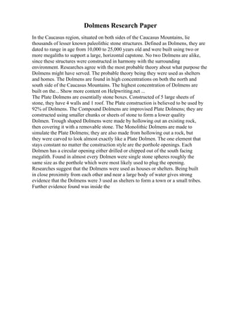 Dolmens Research Paper
In the Caucasus region, situated on both sides of the Caucasus Mountains, lie
thousands of lesser known paleolithic stone structures. Defined as Dolmens, they are
dated to range in age from 10,000 to 25,000 years old and were built using two or
more megaliths to support a large, horizontal capstone. No two Dolmens are alike,
since these structures were constructed in harmony with the surrounding
environment. Researches agree with the most probable theory about what purpose the
Dolmens might have served. The probable theory being they were used as shelters
and homes. The Dolmens are found in high concentrations on both the north and
south side of the Caucasus Mountains. The highest concentration of Dolmens are
built on the... Show more content on Helpwriting.net ...
The Plate Dolmens are essentially stone boxes. Constructed of 5 large sheets of
stone, they have 4 walls and 1 roof. The Plate construction is believed to be used by
92% of Dolmens. The Compound Dolmens are improvised Plate Dolmens; they are
constructed using smaller chunks or sheets of stone to form a lower quality
Dolmen. Trough shaped Dolmens were made by hollowing out an existing rock,
then covering it with a removable stone. The Monolithic Dolmens are made to
simulate the Plate Dolmens; they are also made from hollowing out a rock, but
they were carved to look almost exactly like a Plate Dolmen. The one element that
stays constant no matter the construction style are the porthole openings. Each
Dolmen has a circular opening either drilled or chipped out of the south facing
megalith. Found in almost every Dolmen were single stone spheres roughly the
same size as the porthole which were most likely used to plug the opening.
Researches suggest that the Dolmens were used as houses or shelters. Being built
in close proximity from each other and near a large body of water gives strong
evidence that the Dolmens were 3 used as shelters to form a town or a small tribes.
Further evidence found was inside the
 