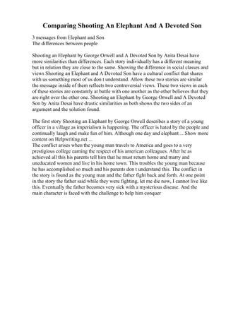Comparing Shooting An Elephant And A Devoted Son
3 messages from Elephant and Son
The differences between people
Shooting an Elephant by George Orwell and A Devoted Son by Anita Desai have
more similarities than differences. Each story individually has a different meaning
but in relation they are close to the same. Showing the difference in social classes and
views Shooting an Elephant and A Devoted Son have a cultural conflict that shares
with us something most of us don t understand. Allow these two stories are similar
the message inside of them reflects two controversial views. These two views in each
of these stories are constantly at battle with one another as the other believes that they
are right over the other one. Shooting an Elephant by George Orwell and A Devoted
Son by Anita Desai have drastic similarities as both shows the two sides of an
argument and the solution found.
The first story Shooting an Elephant by George Orwell describes a story of a young
officer in a village as imperialism is happening. The officer is hated by the people and
continually laugh and make fun of him. Although one day and elephant ... Show more
content on Helpwriting.net ...
The conflict arises when the young man travels to America and goes to a very
prestigious college earning the respect of his american colleagues. After he as
achieved all this his parents tell him that he must return home and marry and
uneducated women and live in his home town. This troubles the young man because
he has accomplished so much and his parents don t understand this. The conflict in
the story is found as the young man and the father fight back and forth. At one point
in the story the father said while they were fighting, let me die now, I cannot live like
this. Eventually the father becomes very sick with a mysterious disease. And the
main character is faced with the challenge to help him conquer
 