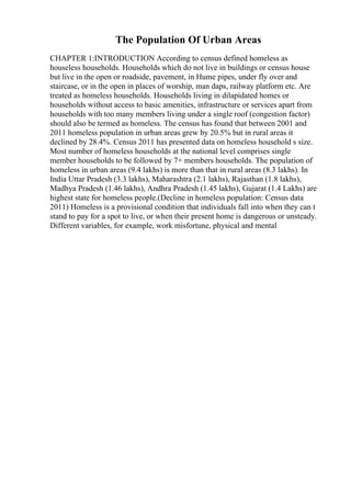 The Population Of Urban Areas
CHAPTER 1:INTRODUCTION According to census defined homeless as
houseless households. Households which do not live in buildings or census house
but live in the open or roadside, pavement, in Hume pipes, under fly over and
staircase, or in the open in places of worship, man daps, railway platform etc. Are
treated as homeless households. Households living in dilapidated homes or
households without access to basic amenities, infrastructure or services apart from
households with too many members living under a single roof (congestion factor)
should also be termed as homeless. The census has found that between 2001 and
2011 homeless population in urban areas grew by 20.5% but in rural areas it
declined by 28.4%. Census 2011 has presented data on homeless household s size.
Most number of homeless households at the national level comprises single
member households to be followed by 7+ members households. The population of
homeless in urban areas (9.4 lakhs) is more than that in rural areas (8.3 lakhs). In
India Uttar Pradesh (3.3 lakhs), Maharashtra (2.1 lakhs), Rajasthan (1.8 lakhs),
Madhya Pradesh (1.46 lakhs), Andhra Pradesh (1.45 lakhs), Gujarat (1.4 Lakhs) are
highest state for homeless people.(Decline in homeless population: Census data
2011) Homeless is a provisional condition that individuals fall into when they can t
stand to pay for a spot to live, or when their present home is dangerous or unsteady.
Different variables, for example, work misfortune, physical and mental
 