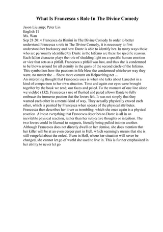 What Is Francesca s Role In The Divine Comedy
Jason Liu amp; Peter Lin
English 11
Ms. Wan
Sep 28 2014 Francesca da Rimini in The Divine Comedy In order to better
understand Francesca s role in The Divine Comedy, it is necessary to first
understand her backstory and how Dante is able to identify her. In many ways those
who are personally identified by Dante in the Inferno are there for specific reasons.
Each fallen character plays the role of shedding light on a specific human emotion
or vice that acts as a pitfall. Francesca s pitfall was lust, and thus she is condemned
to be blown around for all eternity in the gusts of the second circle of the Inferno.
This symbolizes how the passions in life blew the condemned whichever way they
went, no matter the ... Show more content on Helpwriting.net ...
An interesting thought that Francesca uses is when she talks about Lancelot in a
kind of comparison to her own situation. Time and again our eyes were brought
together by the book we read; our faces and paled. To the moment of one line alone
we yielded (132). Francesca s use of flushed and paled allows Dante to fully
embrace the immerse passion that the lovers felt. It was not simply that they
wanted each other in a mental kind of way. They actually physically craved each
other, which is painted by Francesca when speaks of the physical attributes.
Francesca then describes her lover as trembling, which she once again is a physical
reaction. Almost everything that Francesca describes to Dante is all in an
inevitable physical reaction, rather than her subjective thoughts or intention. The
two lovers could be likened to magnets, literally being pulled into on another.
Although Francesca does not directly dwell on her demise, she does mention that
her killer will be at an even deeper part in Hell, which seemingly means that she is
still vengeful about the ordeal. Even in Hell, where her situation will never be
changed, she cannot let go of world she used to live in. This is further emphasized in
her ability to never let go
 