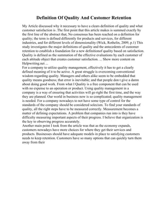 Definition Of Quality And Customer Retention
My Article discussed why it necessary to have a clears definition of quality and what
customer satisfaction is .The first point that this article makes is summed exactly by
the first line of the abstract that, No consensus has been reached on a definition for
quality; the term is defined differently for products and services, for different
industries, and for different levels of dimensionality (Wick, Rothelin, 2009, p.1) This
study investigates the major definitions of quality and the antecedents of customer
retention to establish a foundation for a new definitionof quality based on satisfaction.
Quality is defined as the summation of the effective evaluations by each customer of
each attitude object that creates customer satisfaction. ... Show more content on
Helpwriting.net ...
For a company to utilize quality management, effectively it has to get a clearly
defined meaning of it to be active. A great struggle is overcoming conventional
wisdom regarding quality. Managers and others alike seem to be embedded that
quality means goodness; that error is inevitable; and that people don t give a damn
about doing good work. From what I Quality is a free component that can be used
with no expense to an operation or product. Using quality management in a
company is a way of ensuring that activities will go right the first time, and the way
they are planned. Our world in business now is so complicated; quality management
is needed. For a company nowadays to not have some type of control for the
standards of the company should be considered solecism. To find your standards of
quality, all the right steps have to be measured correctly. Measurement becomes a
matter of defining expectations. A problem that companies run into is they have
difficulty measuring important aspects of their progress. I believe that organization is
the key to observing progress accurately.
Another main point I took from the article was that as the economy expands,
customers nowadays have more choices for where they get their services and
products. Businesses should have adequate models in place to satisfying customers
needs to keep retention. Customers have so many options that can quickly turn them
away from their
 