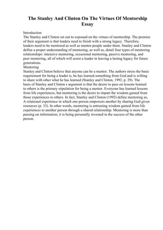 The Stanley And Clinton On The Virtues Of Mentorship
Essay
Introduction
The Stanley and Clinton set out to expound on the virtues of mentorship. The premise
of their argument is that leaders need to finish with a strong legacy. Therefore,
leaders need to be mentored as well as mentor people under them. Stanley and Clinton
define a proper understanding of mentoring, as well as, detail four types of mentoring
relationships: intensive mentoring, occasional mentoring, passive mentoring, and
peer mentoring, all of which will assist a leader in leaving a lasting legacy for future
generations.
Mentoring
Stanley and Clinton believe that anyone can be a mentor. The authors stress the basic
requirement for being a leader is, he has learned something from God and is willing
to share with other what he has learned (Stanley and Clinton, 1992, p. 29). The
basis of Stanley and Clinton s argument is that the desire to pass on lessons learned
to others is the primary stipulation for being a mentor. Everyone has learned lessons
from life experiences, but mentoring is the desire to impart the wisdom gained from
those experiences to others. In fact, Stanley and Clinton (1992) define mentoring as,
A relational experience in which one person empowers another by sharing God given
resources (p. 33). In other words, mentoring is entrusting wisdom gained from life
experiences to another person through a shared relationship. Mentoring is more than
passing on information, it is being personally invested in the success of the other
person.
 