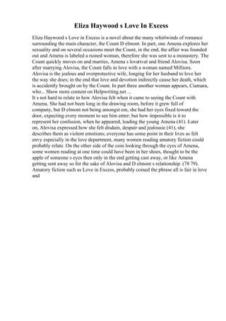 Eliza Haywood s Love In Excess
Eliza Haywood s Love in Excess is a novel about the many whirlwinds of romance
surrounding the main character, the Count D elmont. In part, one Amena explores her
sexuality and on several occasions meet the Count, in the end, the affair was founded
out and Amena is labeled a ruined woman, therefore she was sent to a monastery. The
Count quickly moves on and marries, Amena s loverival and friend Alovisa. Soon
after marrying Alovisa, the Count falls in love with a woman named Milliora.
Alovisa is the jealous and overprotective wife, longing for her husband to love her
the way she does; in the end that love and devotion indirectly cause her death, which
is accidently brought on by the Count. In part three another woman appears, Ciamara,
who... Show more content on Helpwriting.net ...
It s not hard to relate to how Alovisa felt when it came to seeing the Count with
Amena. She had not been long in the drawing room, before it grew full of
company, but D elmont not being amongst em, she had her eyes fixed toward the
door, expecting every moment to see him enter; but how impossible is it to
represent her confusion, when he appeared, leading the young Amena (41). Later
on, Alovisa expressed how she felt disdain, despair and jealousie (41), she
describes them as violent emotions; everyone has some point in their lives as felt
envy especially in the love department, many women reading amatory fiction could
probably relate. On the other side of the coin looking through the eyes of Amena,
some women reading at one time could have been in her shoes, thought to be the
apple of someone s eyes then only in the end getting cast away, or like Amena
getting sent away so for the sake of Alovisa and D elmont s relationship. (78 79).
Amatory fiction such as Love in Excess, probably coined the phrase all is fair in love
and
 
