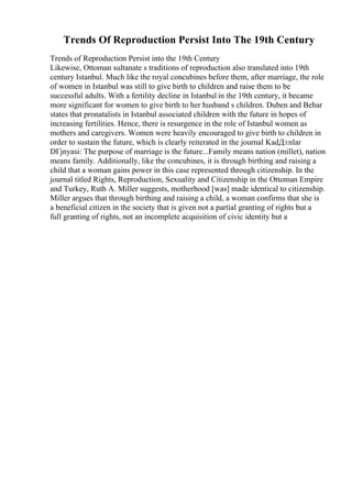 Trends Of Reproduction Persist Into The 19th Century
Trends of Reproduction Persist into the 19th Century
Likewise, Ottoman sultanate s traditions of reproduction also translated into 19th
century Istanbul. Much like the royal concubines before them, after marriage, the role
of women in Istanbul was still to give birth to children and raise them to be
successful adults. With a fertility decline in Istanbul in the 19th century, it became
more significant for women to give birth to her husband s children. Duben and Behar
states that pronatalists in Istanbul associated children with the future in hopes of
increasing fertilities. Hence, there is resurgence in the role of Istanbul women as
mothers and caregivers. Women were heavily encouraged to give birth to children in
order to sustain the future, which is clearly reiterated in the journal KadД±nlar
DГјnyasi: The purpose of marriage is the future...Family means nation (millet), nation
means family. Additionally, like the concubines, it is through birthing and raising a
child that a woman gains power in this case represented through citizenship. In the
journal titled Rights, Reproduction, Sexuality and Citizenship in the Ottoman Empire
and Turkey, Ruth A. Miller suggests, motherhood [was] made identical to citizenship.
Miller argues that through birthing and raising a child, a woman confirms that she is
a beneficial citizen in the society that is given not a partial granting of rights but a
full granting of rights, not an incomplete acquisition of civic identity but a
 