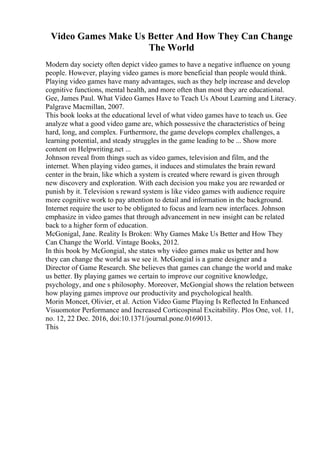 Video Games Make Us Better And How They Can Change
The World
Modern day society often depict video games to have a negative influence on young
people. However, playing video games is more beneficial than people would think.
Playing video games have many advantages, such as they help increase and develop
cognitive functions, mental health, and more often than most they are educational.
Gee, James Paul. What Video Games Have to Teach Us About Learning and Literacy.
Palgrave Macmillan, 2007.
This book looks at the educational level of what video games have to teach us. Gee
analyze what a good video game are, which possessive the characteristics of being
hard, long, and complex. Furthermore, the game develops complex challenges, a
learning potential, and steady struggles in the game leading to be ... Show more
content on Helpwriting.net ...
Johnson reveal from things such as video games, television and film, and the
internet. When playing video games, it induces and stimulates the brain reward
center in the brain, like which a system is created where reward is given through
new discovery and exploration. With each decision you make you are rewarded or
punish by it. Television s reward system is like video games with audience require
more cognitive work to pay attention to detail and information in the background.
Internet require the user to be obligated to focus and learn new interfaces. Johnson
emphasize in video games that through advancement in new insight can be related
back to a higher form of education.
McGonigal, Jane. Reality Is Broken: Why Games Make Us Better and How They
Can Change the World. Vintage Books, 2012.
In this book by McGongial, she states why video games make us better and how
they can change the world as we see it. McGongial is a game designer and a
Director of Game Research. She believes that games can change the world and make
us better. By playing games we certain to improve our cognitive knowledge,
psychology, and one s philosophy. Moreover, McGongial shows the relation between
how playing games improve our productivity and psychological health.
Morin Moncet, Olivier, et al. Action Video Game Playing Is Reflected In Enhanced
Visuomotor Performance and Increased Corticospinal Excitability. Plos One, vol. 11,
no. 12, 22 Dec. 2016, doi:10.1371/journal.pone.0169013.
This
 