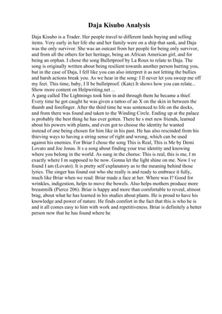 Daja Kisubo Analysis
Daja Kisubo is a Trader. Her people travel to different lands buying and selling
items. Very early in her life she and her family were on a ship that sank, and Daja
was the only survivor. She was an outcast from her people for being only survivor,
and from all the others for her heritage, being an African American girl, and for
being an orphan. I chose the song Bulletproof by La Roux to relate to Daja. The
song is originally written about being resilient towards another person hurting you,
but in the case of Daja, I fell like you can also interpret it as not letting the bullies
and harsh actions break you. As we hear in the song: I ll never let you sweep me off
my feet. This time, baby, I ll be bulletproof. (Kate) It shows how you can relate...
Show more content on Helpwriting.net ...
A gang called The Lightnings took him in and through them he became a thief.
Every time he got caught he was given a tattoo of an X on the skin in between the
thumb and forefinger. After the third time he was sentenced to life on the docks,
and from there was found and taken to the Winding Circle. Ending up at the palace
is probably the best thing he has ever gotten. There he s met new friends, learned
about his powers with plants, and even got to choose the identity he wanted
instead of one being chosen for him like in his past. He has also rescinded from his
thieving ways to having a string sense of right and wrong, which can be used
against his enemies. For Briar I chose the song This is Real, This is Me by Demi
Lovato and Joe Jonas. It s a song about finding your true identity and knowing
where you belong in the world. As sung in the chorus: This is real, this is me, I m
exactly where I m supposed to be now. Gonna let the light shine on me. Now I ve
found I am (Lovato). It is pretty self explanatory as to the meaning behind those
lyrics. The singer has found out who she really is and ready to embrace it fully,
much like Briar when we read: Briar made a face at her. Where was I? Good for
wrinkles, indigestion, helps to move the bowels. Also helps mothers produce more
breastmilk (Pierce 206). Briar is happy and more than comfortable to reveal, almost
brag, about what he has learned in his studies about plants. He is proud to have his
knowledge and power of nature. He finds comfort in the fact that this is who he is
and it all comes easy to him with work and repetitiveness. Briar is definitely a better
person now that he has found where he
 