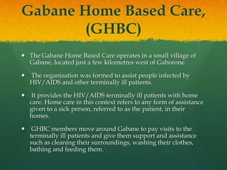 Gabane Home Based Care,
(GHBC)
 The Gabane Home Based Care operates in a small village of
Gabane, located just a few kilometres west of Gaborone.
 The organisation was formed to assist people infected by
HIV/AIDS and other terminally ill patients.
 It provides the HIV/AIDS terminally ill patients with home
care. Home care in this context refers to any form of assistance
given to a sick person, referred to as the patient, in their
homes.
 GHBC members move around Gabane to pay visits to the
terminally ill patients and give them support and assistance
such as cleaning their surroundings, washing their clothes,
bathing and feeding them.
 