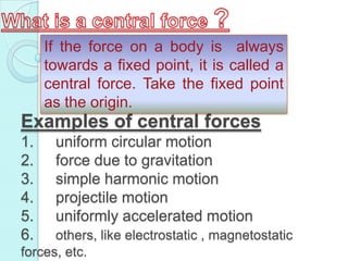 If the force on a body is always
     towards a fixed point, it is called a
     central force. Take the fixed point
     as the origin.
Examples of central forces
1.    uniform circular motion
2.    force due to gravitation
3.    simple harmonic motion
4.    projectile motion
5.    uniformly accelerated motion
6.    others, like electrostatic , magnetostatic
forces, etc.
 