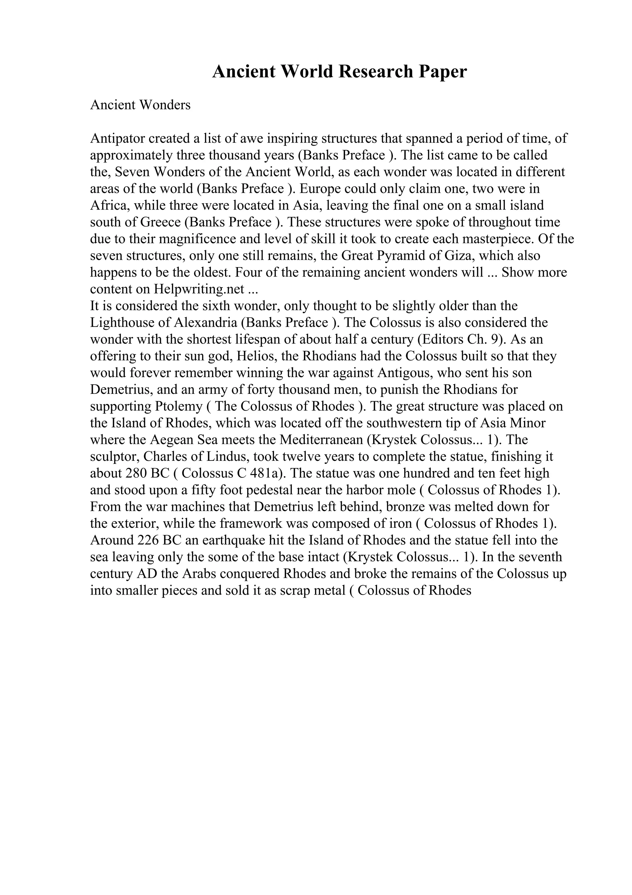 Ancient World Research Paper
Ancient Wonders
Antipator created a list of awe inspiring structures that spanned a period of time, of
approximately three thousand years (Banks Preface ). The list came to be called
the, Seven Wonders of the Ancient World, as each wonder was located in different
areas of the world (Banks Preface ). Europe could only claim one, two were in
Africa, while three were located in Asia, leaving the final one on a small island
south of Greece (Banks Preface ). These structures were spoke of throughout time
due to their magnificence and level of skill it took to create each masterpiece. Of the
seven structures, only one still remains, the Great Pyramid of Giza, which also
happens to be the oldest. Four of the remaining ancient wonders will ... Show more
content on Helpwriting.net ...
It is considered the sixth wonder, only thought to be slightly older than the
Lighthouse of Alexandria (Banks Preface ). The Colossus is also considered the
wonder with the shortest lifespan of about half a century (Editors Ch. 9). As an
offering to their sun god, Helios, the Rhodians had the Colossus built so that they
would forever remember winning the war against Antigous, who sent his son
Demetrius, and an army of forty thousand men, to punish the Rhodians for
supporting Ptolemy ( The Colossus of Rhodes ). The great structure was placed on
the Island of Rhodes, which was located off the southwestern tip of Asia Minor
where the Aegean Sea meets the Mediterranean (Krystek Colossus... 1). The
sculptor, Charles of Lindus, took twelve years to complete the statue, finishing it
about 280 BC ( Colossus C 481a). The statue was one hundred and ten feet high
and stood upon a fifty foot pedestal near the harbor mole ( Colossus of Rhodes 1).
From the war machines that Demetrius left behind, bronze was melted down for
the exterior, while the framework was composed of iron ( Colossus of Rhodes 1).
Around 226 BC an earthquake hit the Island of Rhodes and the statue fell into the
sea leaving only the some of the base intact (Krystek Colossus... 1). In the seventh
century AD the Arabs conquered Rhodes and broke the remains of the Colossus up
into smaller pieces and sold it as scrap metal ( Colossus of Rhodes
 