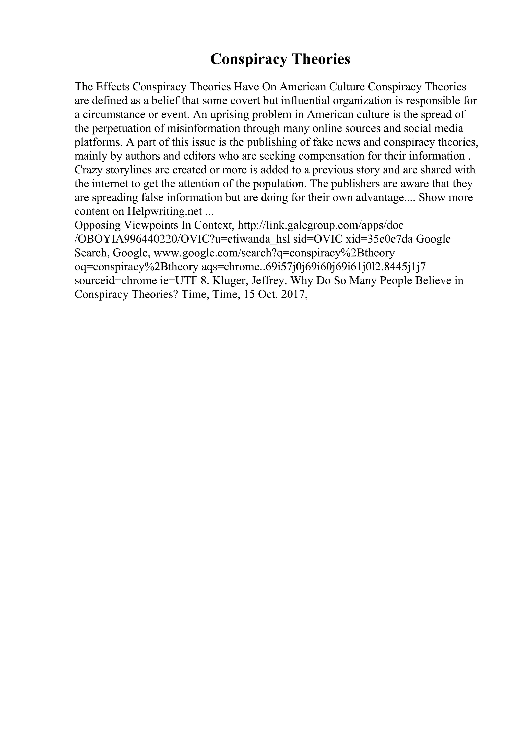 Conspiracy Theories
The Effects Conspiracy Theories Have On American Culture Conspiracy Theories
are defined as a belief that some covert but influential organization is responsible for
a circumstance or event. An uprising problem in American culture is the spread of
the perpetuation of misinformation through many online sources and social media
platforms. A part of this issue is the publishing of fake news and conspiracy theories,
mainly by authors and editors who are seeking compensation for their information .
Crazy storylines are created or more is added to a previous story and are shared with
the internet to get the attention of the population. The publishers are aware that they
are spreading false information but are doing for their own advantage.... Show more
content on Helpwriting.net ...
Opposing Viewpoints In Context, http://link.galegroup.com/apps/doc
/OBOYIA996440220/OVIC?u=etiwanda_hsl sid=OVIC xid=35e0e7da Google
Search, Google, www.google.com/search?q=conspiracy%2Btheory
oq=conspiracy%2Btheory aqs=chrome..69i57j0j69i60j69i61j0l2.8445j1j7
sourceid=chrome ie=UTF 8. Kluger, Jeffrey. Why Do So Many People Believe in
Conspiracy Theories? Time, Time, 15 Oct. 2017,
 