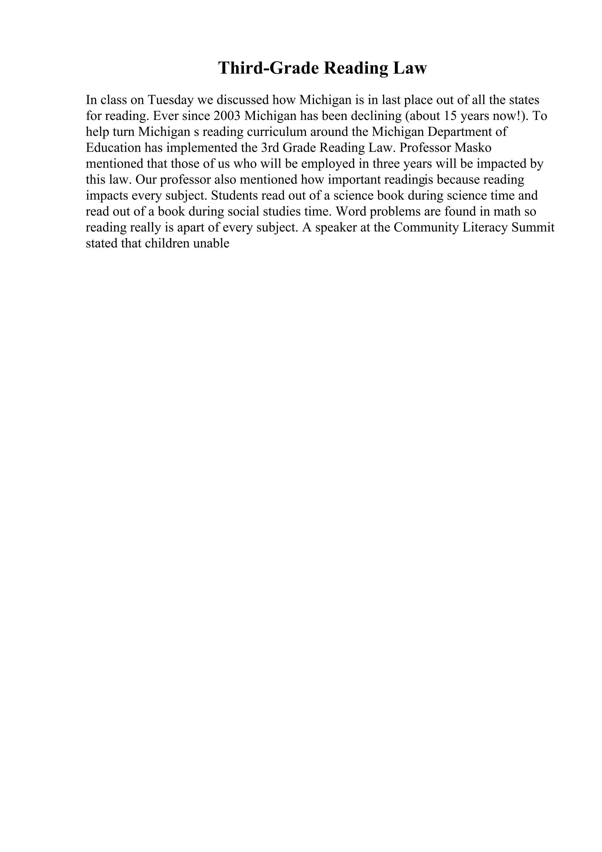 Third-Grade Reading Law
In class on Tuesday we discussed how Michigan is in last place out of all the states
for reading. Ever since 2003 Michigan has been declining (about 15 years now!). To
help turn Michigan s reading curriculum around the Michigan Department of
Education has implemented the 3rd Grade Reading Law. Professor Masko
mentioned that those of us who will be employed in three years will be impacted by
this law. Our professor also mentioned how important readingis because reading
impacts every subject. Students read out of a science book during science time and
read out of a book during social studies time. Word problems are found in math so
reading really is apart of every subject. A speaker at the Community Literacy Summit
stated that children unable
 