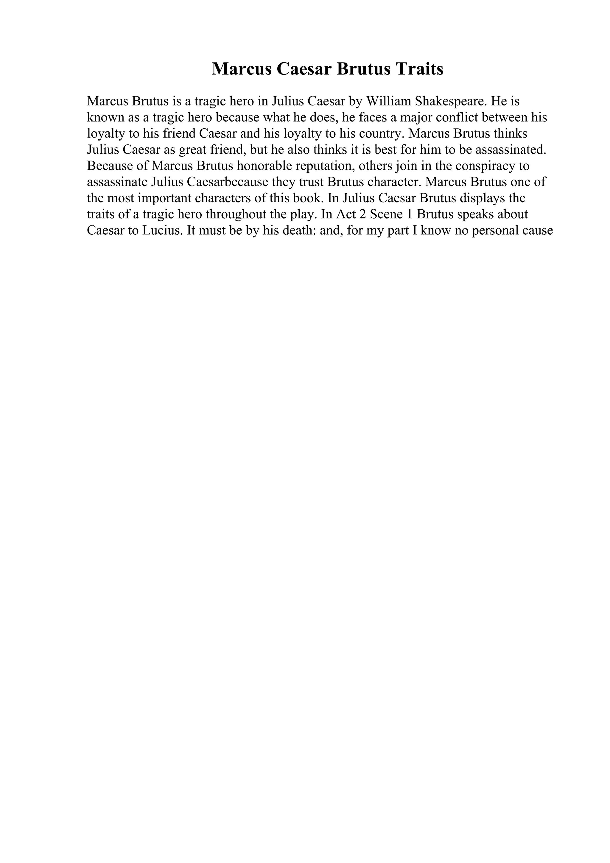 Marcus Caesar Brutus Traits
Marcus Brutus is a tragic hero in Julius Caesar by William Shakespeare. He is
known as a tragic hero because what he does, he faces a major conflict between his
loyalty to his friend Caesar and his loyalty to his country. Marcus Brutus thinks
Julius Caesar as great friend, but he also thinks it is best for him to be assassinated.
Because of Marcus Brutus honorable reputation, others join in the conspiracy to
assassinate Julius Caesarbecause they trust Brutus character. Marcus Brutus one of
the most important characters of this book. In Julius Caesar Brutus displays the
traits of a tragic hero throughout the play. In Act 2 Scene 1 Brutus speaks about
Caesar to Lucius. It must be by his death: and, for my part I know no personal cause
 