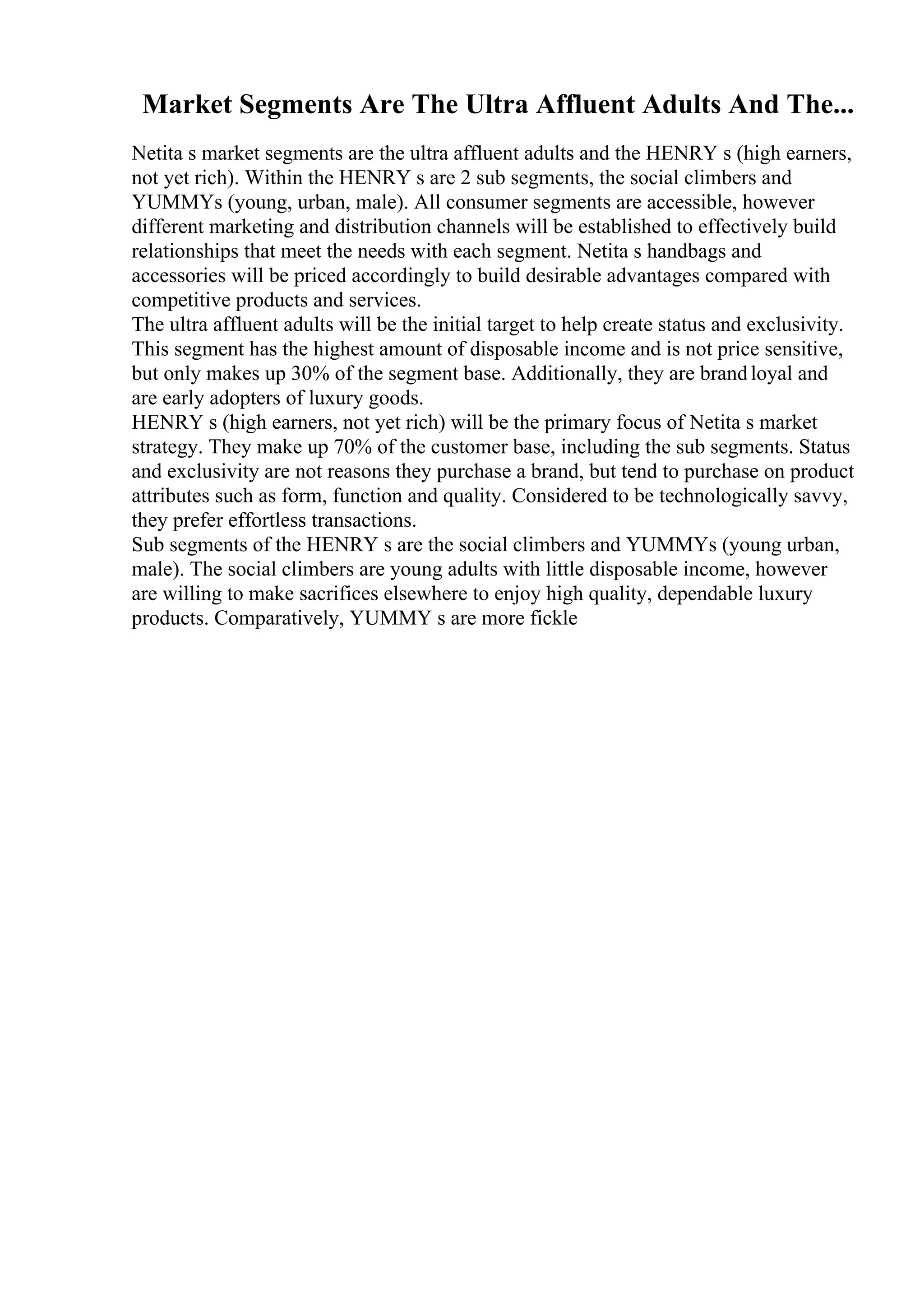 Market Segments Are The Ultra Affluent Adults And The...
Netita s market segments are the ultra affluent adults and the HENRY s (high earners,
not yet rich). Within the HENRY s are 2 sub segments, the social climbers and
YUMMYs (young, urban, male). All consumer segments are accessible, however
different marketing and distribution channels will be established to effectively build
relationships that meet the needs with each segment. Netita s handbags and
accessories will be priced accordingly to build desirable advantages compared with
competitive products and services.
The ultra affluent adults will be the initial target to help create status and exclusivity.
This segment has the highest amount of disposable income and is not price sensitive,
but only makes up 30% of the segment base. Additionally, they are brandloyal and
are early adopters of luxury goods.
HENRY s (high earners, not yet rich) will be the primary focus of Netita s market
strategy. They make up 70% of the customer base, including the sub segments. Status
and exclusivity are not reasons they purchase a brand, but tend to purchase on product
attributes such as form, function and quality. Considered to be technologically savvy,
they prefer effortless transactions.
Sub segments of the HENRY s are the social climbers and YUMMYs (young urban,
male). The social climbers are young adults with little disposable income, however
are willing to make sacrifices elsewhere to enjoy high quality, dependable luxury
products. Comparatively, YUMMY s are more fickle
 