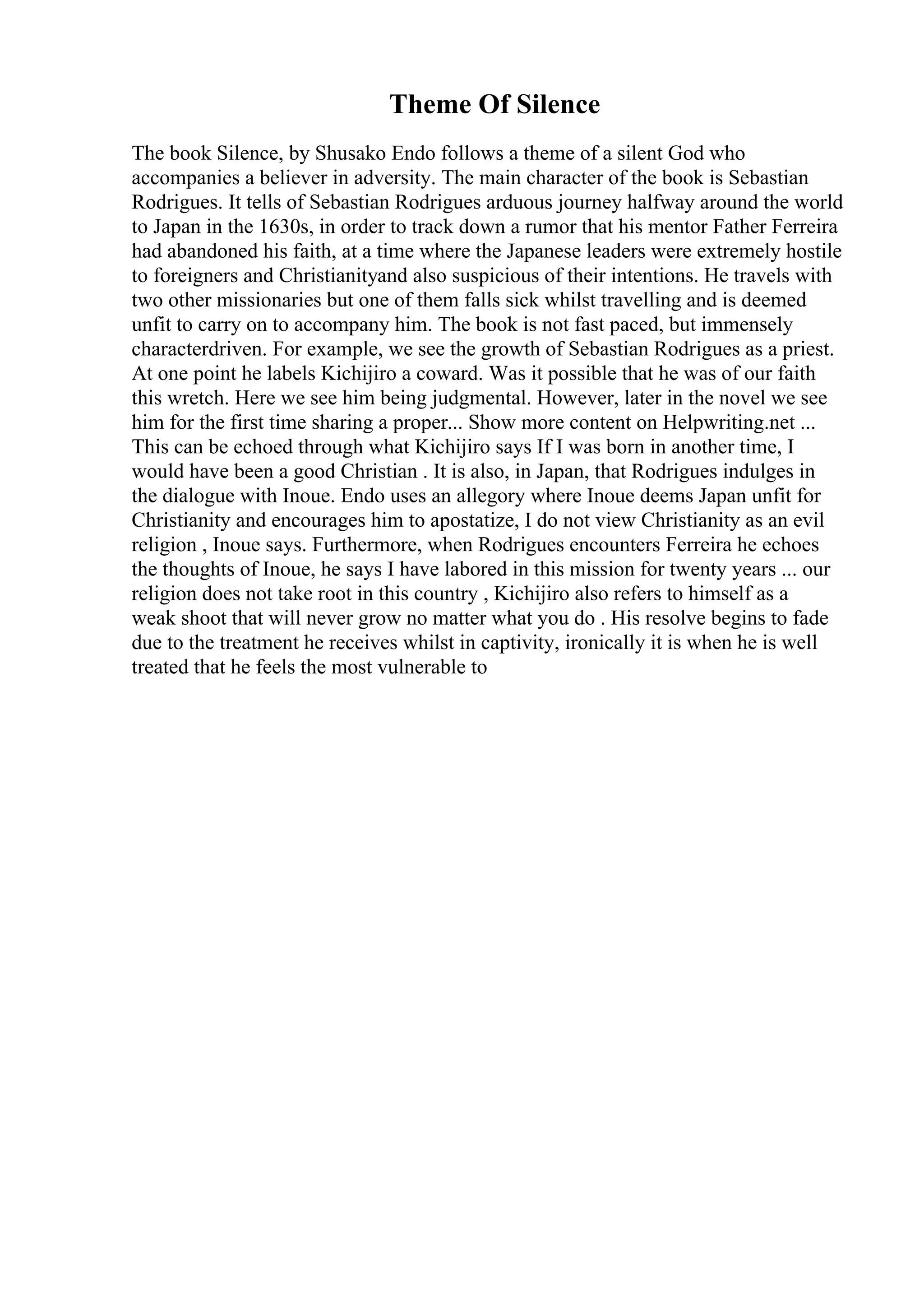 Theme Of Silence
The book Silence, by Shusako Endo follows a theme of a silent God who
accompanies a believer in adversity. The main character of the book is Sebastian
Rodrigues. It tells of Sebastian Rodrigues arduous journey halfway around the world
to Japan in the 1630s, in order to track down a rumor that his mentor Father Ferreira
had abandoned his faith, at a time where the Japanese leaders were extremely hostile
to foreigners and Christianityand also suspicious of their intentions. He travels with
two other missionaries but one of them falls sick whilst travelling and is deemed
unfit to carry on to accompany him. The book is not fast paced, but immensely
characterdriven. For example, we see the growth of Sebastian Rodrigues as a priest.
At one point he labels Kichijiro a coward. Was it possible that he was of our faith
this wretch. Here we see him being judgmental. However, later in the novel we see
him for the first time sharing a proper... Show more content on Helpwriting.net ...
This can be echoed through what Kichijiro says If I was born in another time, I
would have been a good Christian . It is also, in Japan, that Rodrigues indulges in
the dialogue with Inoue. Endo uses an allegory where Inoue deems Japan unfit for
Christianity and encourages him to apostatize, I do not view Christianity as an evil
religion , Inoue says. Furthermore, when Rodrigues encounters Ferreira he echoes
the thoughts of Inoue, he says I have labored in this mission for twenty years ... our
religion does not take root in this country , Kichijiro also refers to himself as a
weak shoot that will never grow no matter what you do . His resolve begins to fade
due to the treatment he receives whilst in captivity, ironically it is when he is well
treated that he feels the most vulnerable to
 