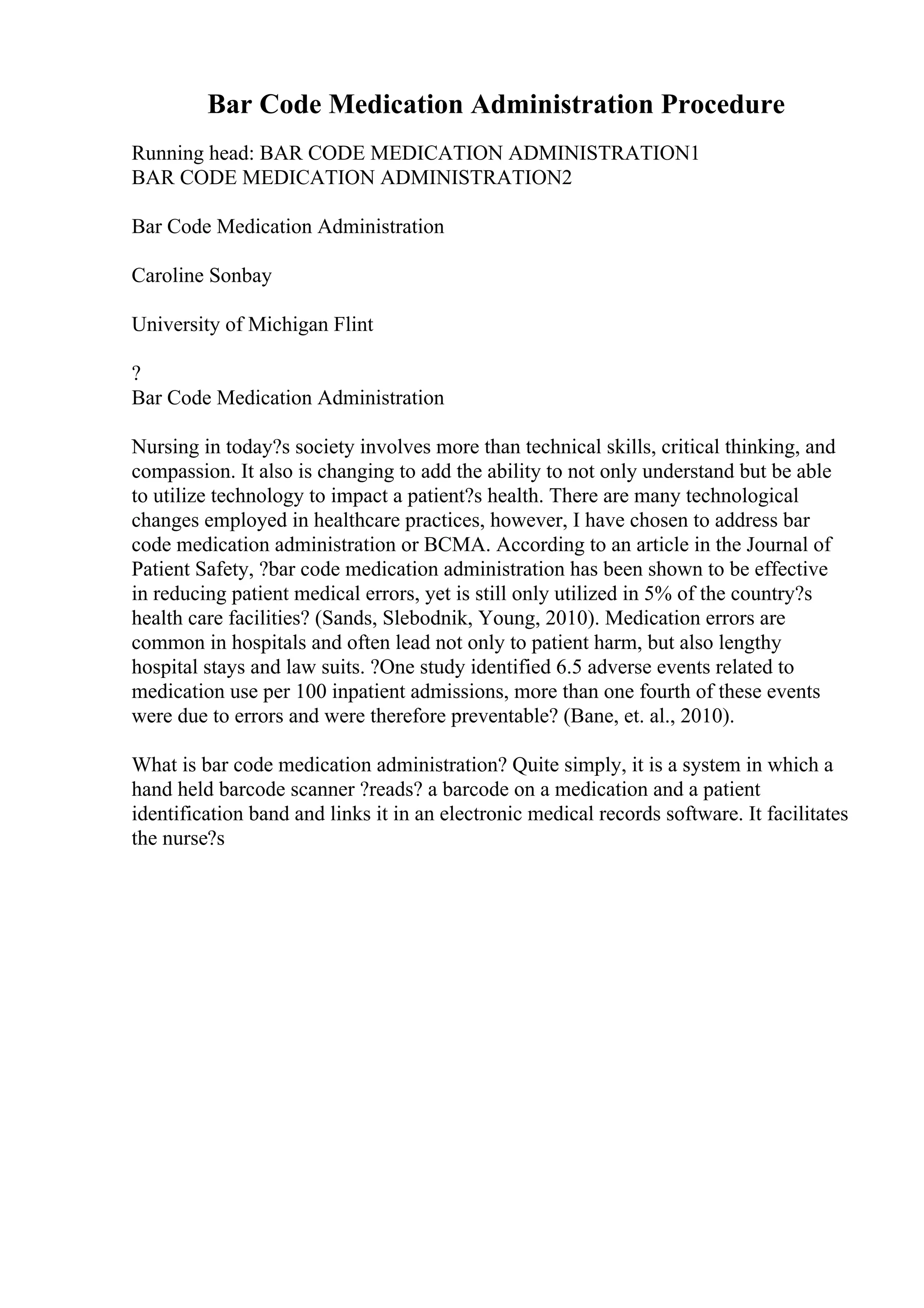 Bar Code Medication Administration Procedure
Running head: BAR CODE MEDICATION ADMINISTRATION1
BAR CODE MEDICATION ADMINISTRATION2
Bar Code Medication Administration
Caroline Sonbay
University of Michigan Flint
?
Bar Code Medication Administration
Nursing in today?s society involves more than technical skills, critical thinking, and
compassion. It also is changing to add the ability to not only understand but be able
to utilize technology to impact a patient?s health. There are many technological
changes employed in healthcare practices, however, I have chosen to address bar
code medication administration or BCMA. According to an article in the Journal of
Patient Safety, ?bar code medication administration has been shown to be effective
in reducing patient medical errors, yet is still only utilized in 5% of the country?s
health care facilities? (Sands, Slebodnik, Young, 2010). Medication errors are
common in hospitals and often lead not only to patient harm, but also lengthy
hospital stays and law suits. ?One study identified 6.5 adverse events related to
medication use per 100 inpatient admissions, more than one fourth of these events
were due to errors and were therefore preventable? (Bane, et. al., 2010).
What is bar code medication administration? Quite simply, it is a system in which a
hand held barcode scanner ?reads? a barcode on a medication and a patient
identification band and links it in an electronic medical records software. It facilitates
the nurse?s
 