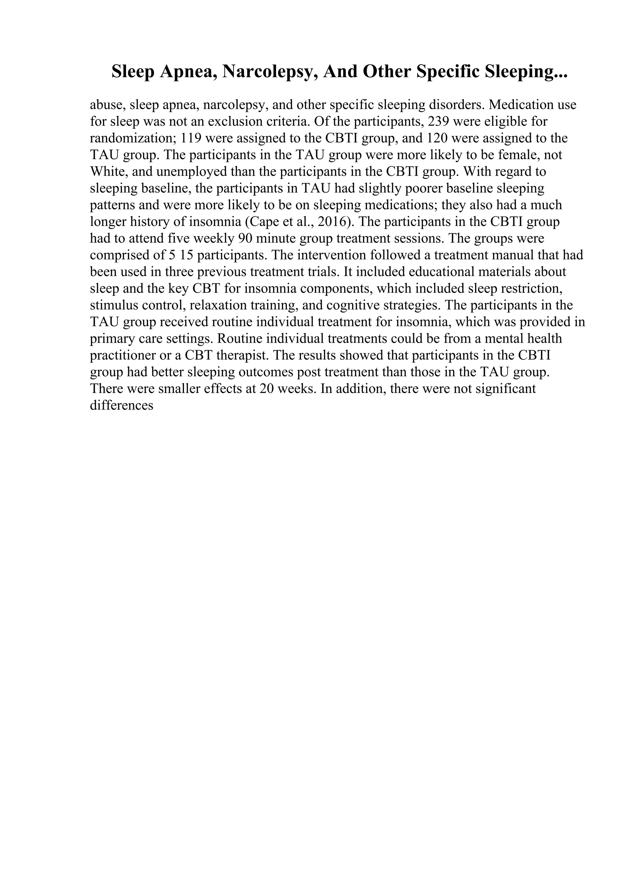 Sleep Apnea, Narcolepsy, And Other Specific Sleeping...
abuse, sleep apnea, narcolepsy, and other specific sleeping disorders. Medication use
for sleep was not an exclusion criteria. Of the participants, 239 were eligible for
randomization; 119 were assigned to the CBTI group, and 120 were assigned to the
TAU group. The participants in the TAU group were more likely to be female, not
White, and unemployed than the participants in the CBTI group. With regard to
sleeping baseline, the participants in TAU had slightly poorer baseline sleeping
patterns and were more likely to be on sleeping medications; they also had a much
longer history of insomnia (Cape et al., 2016). The participants in the CBTI group
had to attend five weekly 90 minute group treatment sessions. The groups were
comprised of 5 15 participants. The intervention followed a treatment manual that had
been used in three previous treatment trials. It included educational materials about
sleep and the key CBT for insomnia components, which included sleep restriction,
stimulus control, relaxation training, and cognitive strategies. The participants in the
TAU group received routine individual treatment for insomnia, which was provided in
primary care settings. Routine individual treatments could be from a mental health
practitioner or a CBT therapist. The results showed that participants in the CBTI
group had better sleeping outcomes post treatment than those in the TAU group.
There were smaller effects at 20 weeks. In addition, there were not significant
differences
 