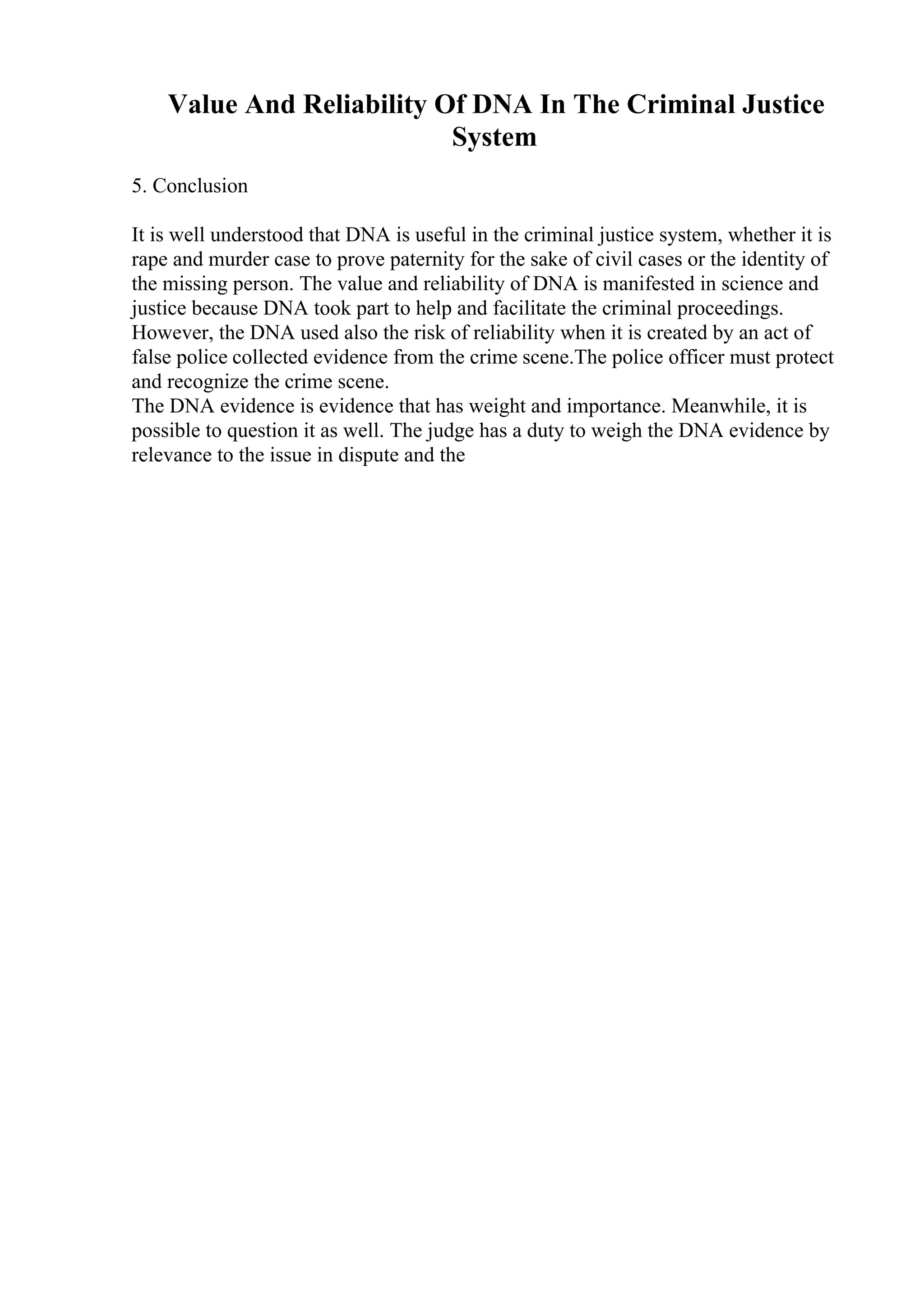 Value And Reliability Of DNA In The Criminal Justice
System
5. Conclusion
It is well understood that DNA is useful in the criminal justice system, whether it is
rape and murder case to prove paternity for the sake of civil cases or the identity of
the missing person. The value and reliability of DNA is manifested in science and
justice because DNA took part to help and facilitate the criminal proceedings.
However, the DNA used also the risk of reliability when it is created by an act of
false police collected evidence from the crime scene.The police officer must protect
and recognize the crime scene.
The DNA evidence is evidence that has weight and importance. Meanwhile, it is
possible to question it as well. The judge has a duty to weigh the DNA evidence by
relevance to the issue in dispute and the
 