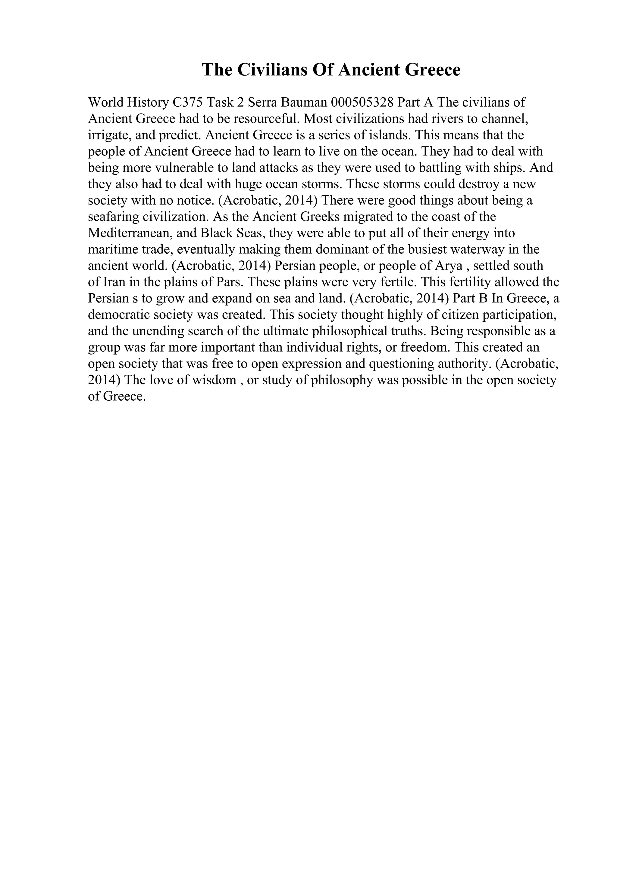 The Civilians Of Ancient Greece
World History C375 Task 2 Serra Bauman 000505328 Part A The civilians of
Ancient Greece had to be resourceful. Most civilizations had rivers to channel,
irrigate, and predict. Ancient Greece is a series of islands. This means that the
people of Ancient Greece had to learn to live on the ocean. They had to deal with
being more vulnerable to land attacks as they were used to battling with ships. And
they also had to deal with huge ocean storms. These storms could destroy a new
society with no notice. (Acrobatic, 2014) There were good things about being a
seafaring civilization. As the Ancient Greeks migrated to the coast of the
Mediterranean, and Black Seas, they were able to put all of their energy into
maritime trade, eventually making them dominant of the busiest waterway in the
ancient world. (Acrobatic, 2014) Persian people, or people of Arya , settled south
of Iran in the plains of Pars. These plains were very fertile. This fertility allowed the
Persian s to grow and expand on sea and land. (Acrobatic, 2014) Part B In Greece, a
democratic society was created. This society thought highly of citizen participation,
and the unending search of the ultimate philosophical truths. Being responsible as a
group was far more important than individual rights, or freedom. This created an
open society that was free to open expression and questioning authority. (Acrobatic,
2014) The love of wisdom , or study of philosophy was possible in the open society
of Greece.
 