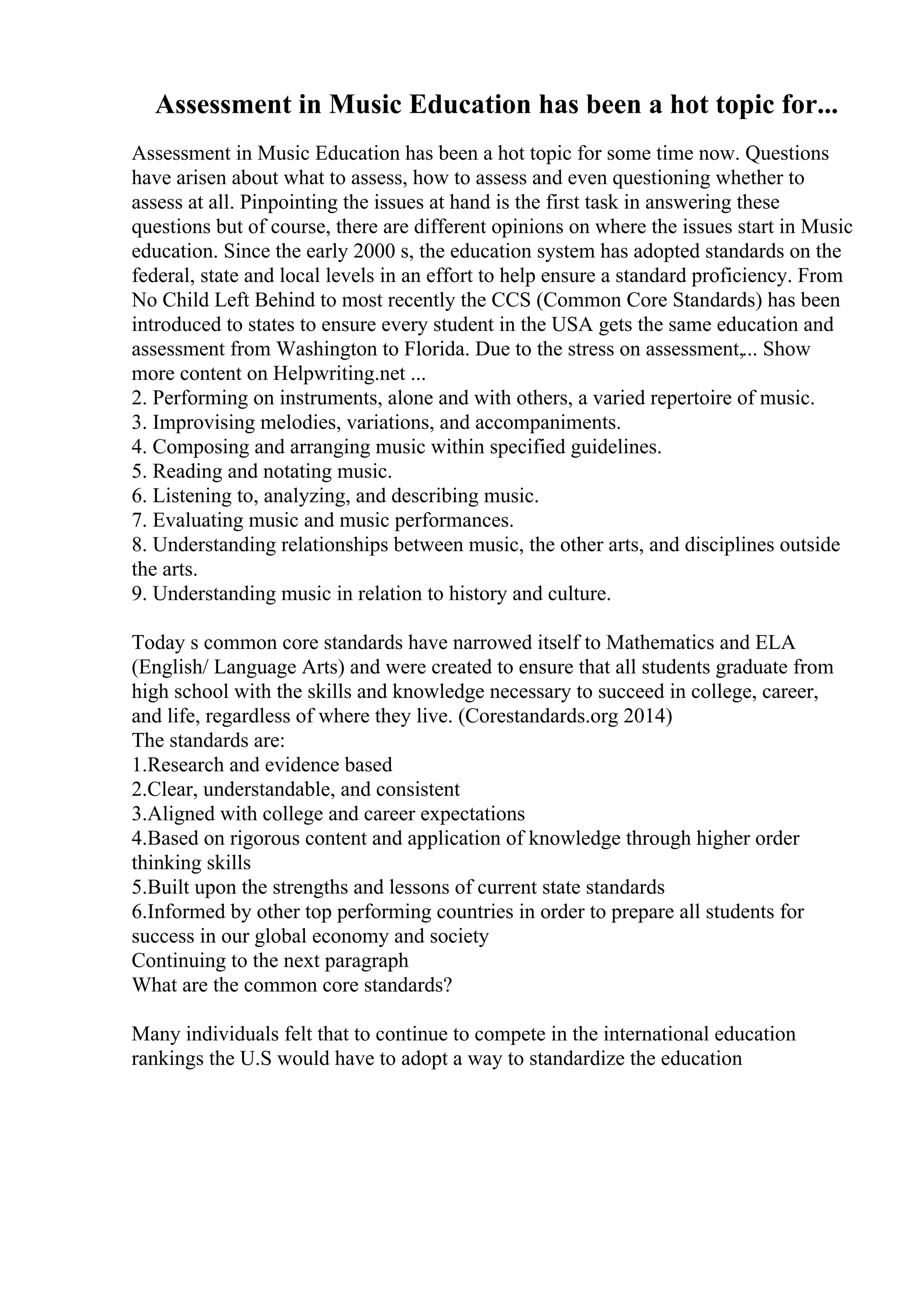Assessment in Music Education has been a hot topic for...
Assessment in Music Education has been a hot topic for some time now. Questions
have arisen about what to assess, how to assess and even questioning whether to
assess at all. Pinpointing the issues at hand is the first task in answering these
questions but of course, there are different opinions on where the issues start in Music
education. Since the early 2000 s, the education system has adopted standards on the
federal, state and local levels in an effort to help ensure a standard proficiency. From
No Child Left Behind to most recently the CCS (Common Core Standards) has been
introduced to states to ensure every student in the USA gets the same education and
assessment from Washington to Florida. Due to the stress on assessment,... Show
more content on Helpwriting.net ...
2. Performing on instruments, alone and with others, a varied repertoire of music.
3. Improvising melodies, variations, and accompaniments.
4. Composing and arranging music within specified guidelines.
5. Reading and notating music.
6. Listening to, analyzing, and describing music.
7. Evaluating music and music performances.
8. Understanding relationships between music, the other arts, and disciplines outside
the arts.
9. Understanding music in relation to history and culture.
Today s common core standards have narrowed itself to Mathematics and ELA
(English/ Language Arts) and were created to ensure that all students graduate from
high school with the skills and knowledge necessary to succeed in college, career,
and life, regardless of where they live. (Corestandards.org 2014)
The standards are:
1.Research and evidence based
2.Clear, understandable, and consistent
3.Aligned with college and career expectations
4.Based on rigorous content and application of knowledge through higher order
thinking skills
5.Built upon the strengths and lessons of current state standards
6.Informed by other top performing countries in order to prepare all students for
success in our global economy and society
Continuing to the next paragraph
What are the common core standards?
Many individuals felt that to continue to compete in the international education
rankings the U.S would have to adopt a way to standardize the education
 