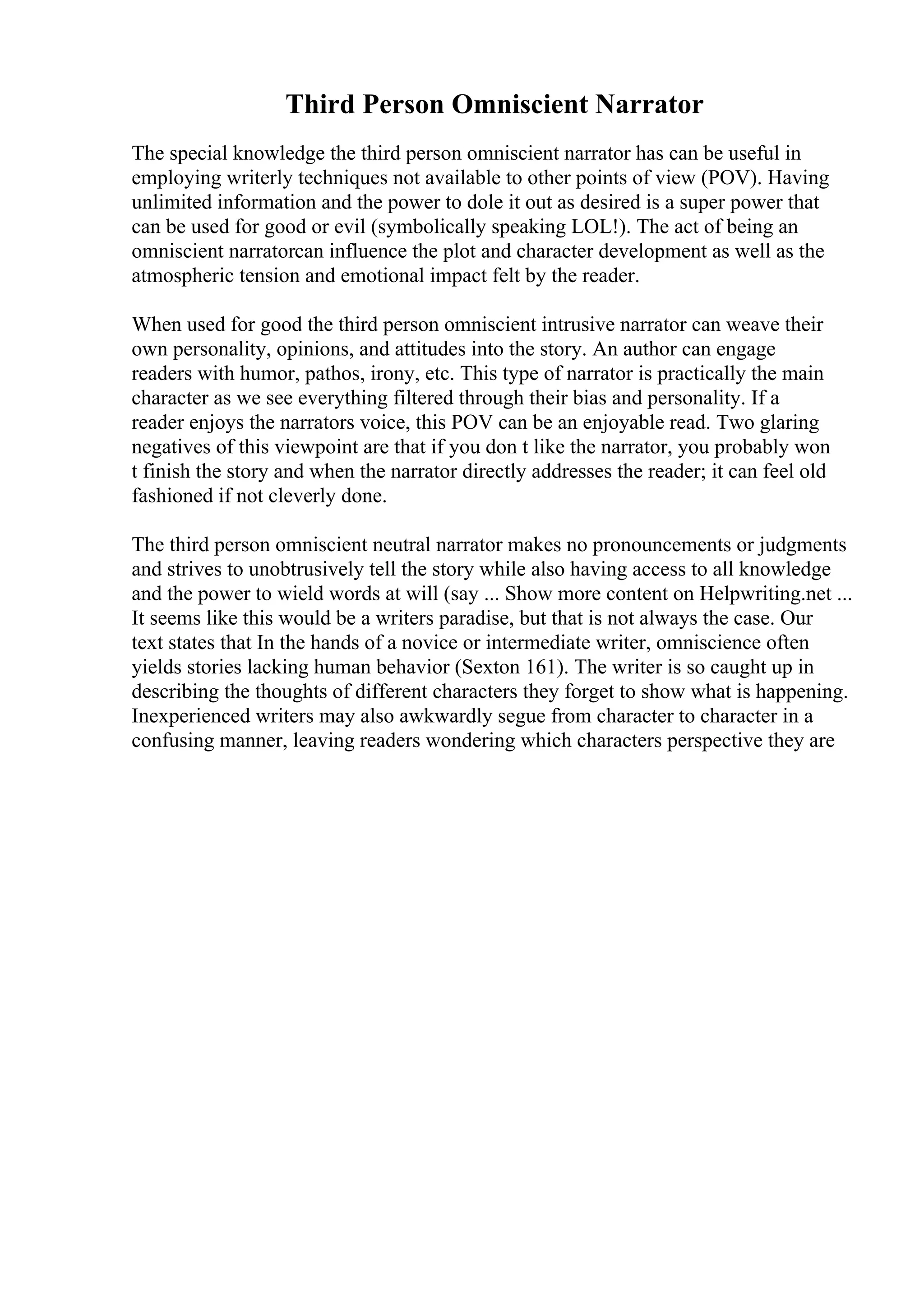 Third Person Omniscient Narrator
The special knowledge the third person omniscient narrator has can be useful in
employing writerly techniques not available to other points of view (POV). Having
unlimited information and the power to dole it out as desired is a super power that
can be used for good or evil (symbolically speaking LOL!). The act of being an
omniscient narratorcan influence the plot and character development as well as the
atmospheric tension and emotional impact felt by the reader.
When used for good the third person omniscient intrusive narrator can weave their
own personality, opinions, and attitudes into the story. An author can engage
readers with humor, pathos, irony, etc. This type of narrator is practically the main
character as we see everything filtered through their bias and personality. If a
reader enjoys the narrators voice, this POV can be an enjoyable read. Two glaring
negatives of this viewpoint are that if you don t like the narrator, you probably won
t finish the story and when the narrator directly addresses the reader; it can feel old
fashioned if not cleverly done.
The third person omniscient neutral narrator makes no pronouncements or judgments
and strives to unobtrusively tell the story while also having access to all knowledge
and the power to wield words at will (say ... Show more content on Helpwriting.net ...
It seems like this would be a writers paradise, but that is not always the case. Our
text states that In the hands of a novice or intermediate writer, omniscience often
yields stories lacking human behavior (Sexton 161). The writer is so caught up in
describing the thoughts of different characters they forget to show what is happening.
Inexperienced writers may also awkwardly segue from character to character in a
confusing manner, leaving readers wondering which characters perspective they are
 