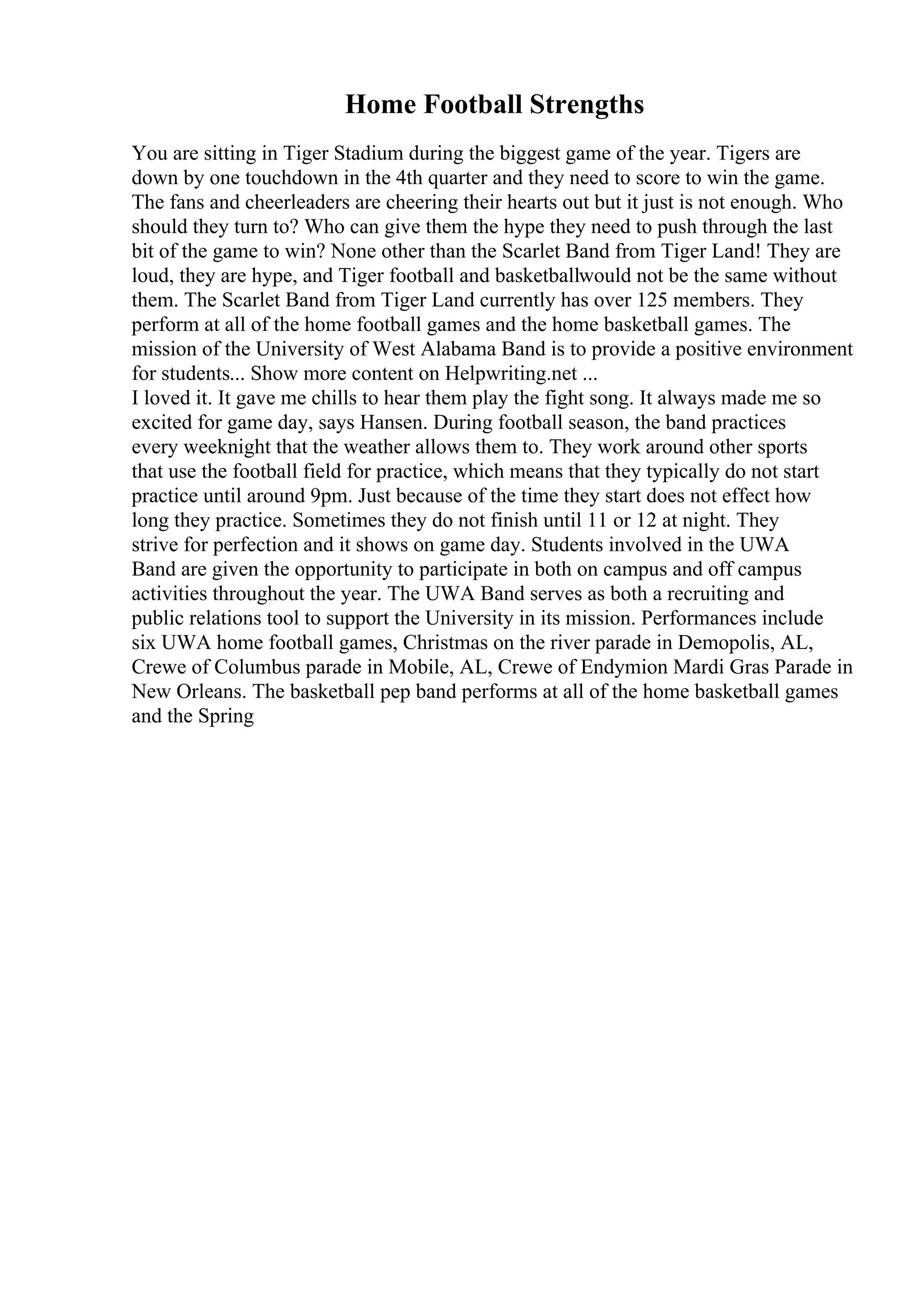 Home Football Strengths
You are sitting in Tiger Stadium during the biggest game of the year. Tigers are
down by one touchdown in the 4th quarter and they need to score to win the game.
The fans and cheerleaders are cheering their hearts out but it just is not enough. Who
should they turn to? Who can give them the hype they need to push through the last
bit of the game to win? None other than the Scarlet Band from Tiger Land! They are
loud, they are hype, and Tiger football and basketballwould not be the same without
them. The Scarlet Band from Tiger Land currently has over 125 members. They
perform at all of the home football games and the home basketball games. The
mission of the University of West Alabama Band is to provide a positive environment
for students... Show more content on Helpwriting.net ...
I loved it. It gave me chills to hear them play the fight song. It always made me so
excited for game day, says Hansen. During football season, the band practices
every weeknight that the weather allows them to. They work around other sports
that use the football field for practice, which means that they typically do not start
practice until around 9pm. Just because of the time they start does not effect how
long they practice. Sometimes they do not finish until 11 or 12 at night. They
strive for perfection and it shows on game day. Students involved in the UWA
Band are given the opportunity to participate in both on campus and off campus
activities throughout the year. The UWA Band serves as both a recruiting and
public relations tool to support the University in its mission. Performances include
six UWA home football games, Christmas on the river parade in Demopolis, AL,
Crewe of Columbus parade in Mobile, AL, Crewe of Endymion Mardi Gras Parade in
New Orleans. The basketball pep band performs at all of the home basketball games
and the Spring
 