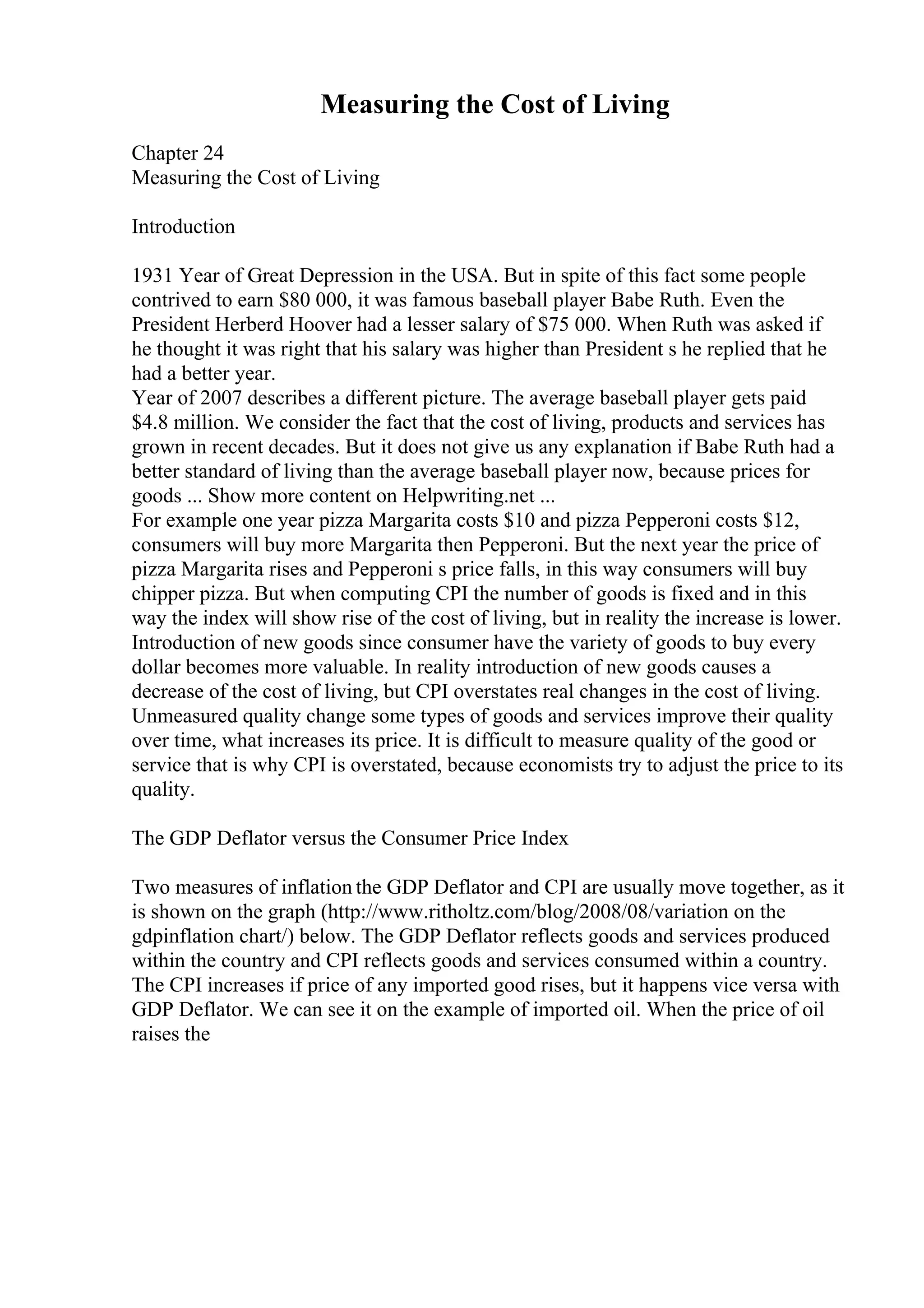 Measuring the Cost of Living
Chapter 24
Measuring the Cost of Living
Introduction
1931 Year of Great Depression in the USA. But in spite of this fact some people
contrived to earn $80 000, it was famous baseball player Babe Ruth. Even the
President Herberd Hoover had a lesser salary of $75 000. When Ruth was asked if
he thought it was right that his salary was higher than President s he replied that he
had a better year.
Year of 2007 describes a different picture. The average baseball player gets paid
$4.8 million. We consider the fact that the cost of living, products and services has
grown in recent decades. But it does not give us any explanation if Babe Ruth had a
better standard of living than the average baseball player now, because prices for
goods ... Show more content on Helpwriting.net ...
For example one year pizza Margarita costs $10 and pizza Pepperoni costs $12,
consumers will buy more Margarita then Pepperoni. But the next year the price of
pizza Margarita rises and Pepperoni s price falls, in this way consumers will buy
chipper pizza. But when computing CPI the number of goods is fixed and in this
way the index will show rise of the cost of living, but in reality the increase is lower.
Introduction of new goods since consumer have the variety of goods to buy every
dollar becomes more valuable. In reality introduction of new goods causes a
decrease of the cost of living, but CPI overstates real changes in the cost of living.
Unmeasured quality change some types of goods and services improve their quality
over time, what increases its price. It is difficult to measure quality of the good or
service that is why CPI is overstated, because economists try to adjust the price to its
quality.
The GDP Deflator versus the Consumer Price Index
Two measures of inflation the GDP Deflator and CPI are usually move together, as it
is shown on the graph (http://www.ritholtz.com/blog/2008/08/variation on the
gdpinflation chart/) below. The GDP Deflator reflects goods and services produced
within the country and CPI reflects goods and services consumed within a country.
The CPI increases if price of any imported good rises, but it happens vice versa with
GDP Deflator. We can see it on the example of imported oil. When the price of oil
raises the
 