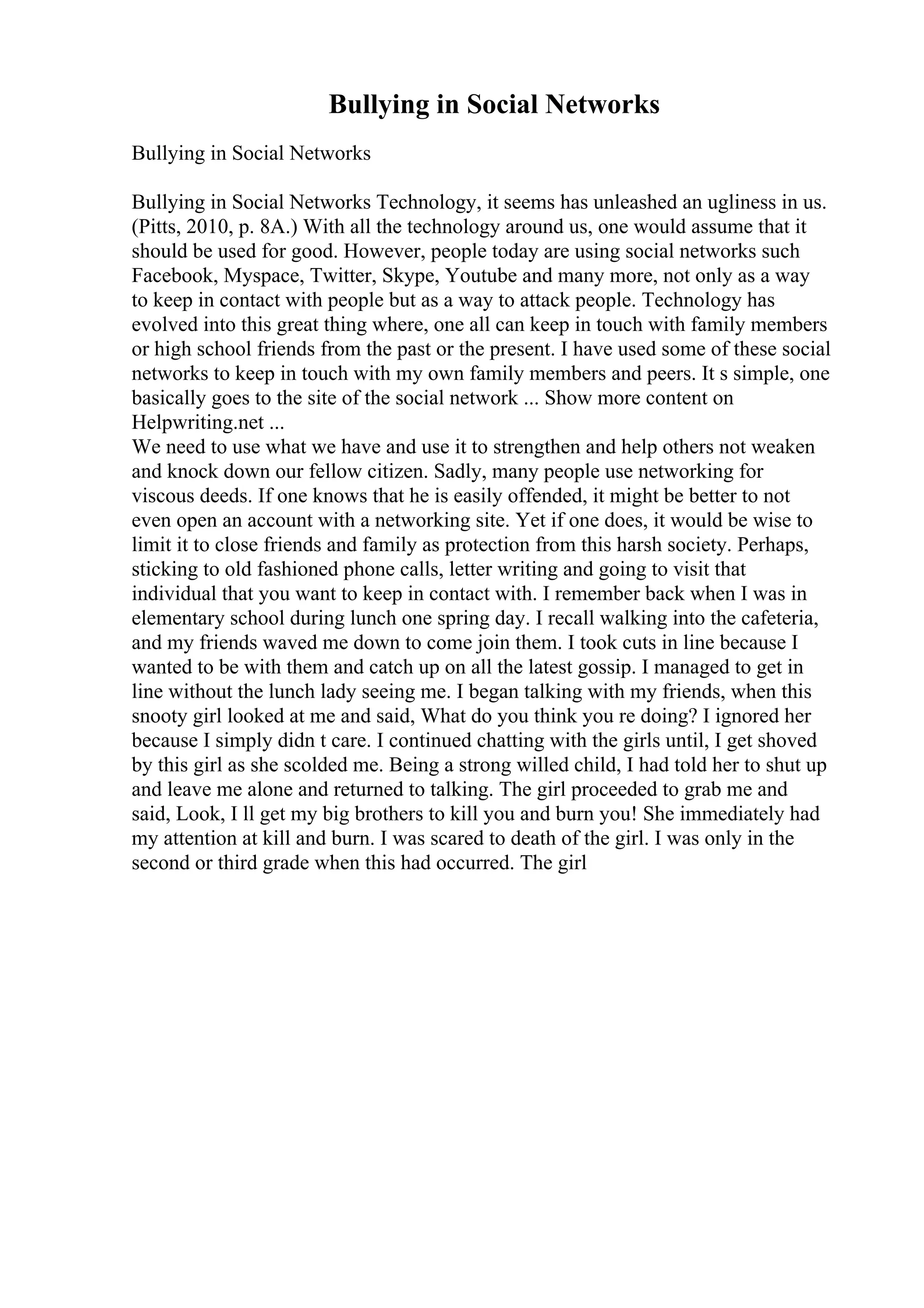 Bullying in Social Networks
Bullying in Social Networks
Bullying in Social Networks Technology, it seems has unleashed an ugliness in us.
(Pitts, 2010, p. 8A.) With all the technology around us, one would assume that it
should be used for good. However, people today are using social networks such
Facebook, Myspace, Twitter, Skype, Youtube and many more, not only as a way
to keep in contact with people but as a way to attack people. Technology has
evolved into this great thing where, one all can keep in touch with family members
or high school friends from the past or the present. I have used some of these social
networks to keep in touch with my own family members and peers. It s simple, one
basically goes to the site of the social network ... Show more content on
Helpwriting.net ...
We need to use what we have and use it to strengthen and help others not weaken
and knock down our fellow citizen. Sadly, many people use networking for
viscous deeds. If one knows that he is easily offended, it might be better to not
even open an account with a networking site. Yet if one does, it would be wise to
limit it to close friends and family as protection from this harsh society. Perhaps,
sticking to old fashioned phone calls, letter writing and going to visit that
individual that you want to keep in contact with. I remember back when I was in
elementary school during lunch one spring day. I recall walking into the cafeteria,
and my friends waved me down to come join them. I took cuts in line because I
wanted to be with them and catch up on all the latest gossip. I managed to get in
line without the lunch lady seeing me. I began talking with my friends, when this
snooty girl looked at me and said, What do you think you re doing? I ignored her
because I simply didn t care. I continued chatting with the girls until, I get shoved
by this girl as she scolded me. Being a strong willed child, I had told her to shut up
and leave me alone and returned to talking. The girl proceeded to grab me and
said, Look, I ll get my big brothers to kill you and burn you! She immediately had
my attention at kill and burn. I was scared to death of the girl. I was only in the
second or third grade when this had occurred. The girl
 