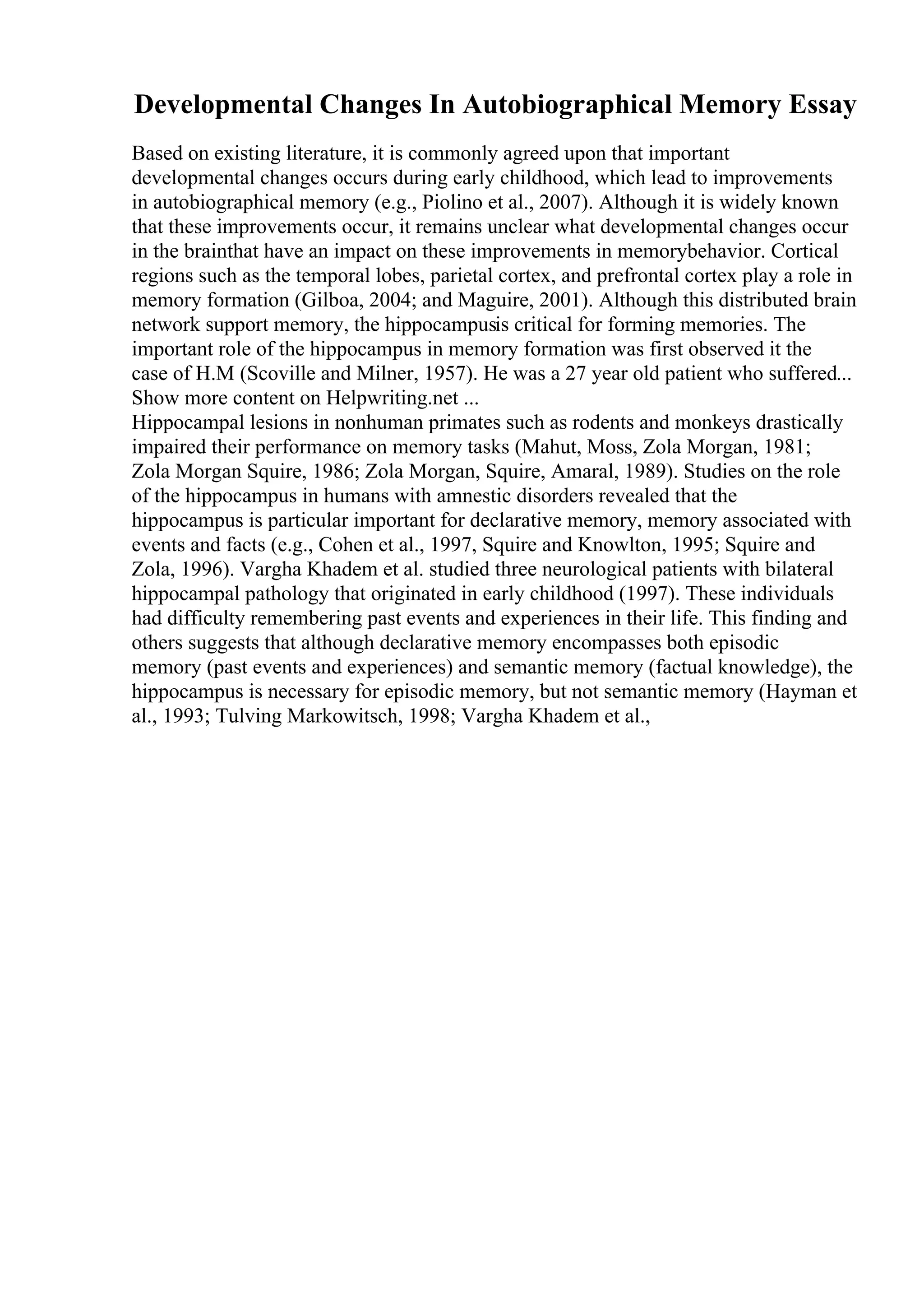 Developmental Changes In Autobiographical Memory Essay
Based on existing literature, it is commonly agreed upon that important
developmental changes occurs during early childhood, which lead to improvements
in autobiographical memory (e.g., Piolino et al., 2007). Although it is widely known
that these improvements occur, it remains unclear what developmental changes occur
in the brainthat have an impact on these improvements in memorybehavior. Cortical
regions such as the temporal lobes, parietal cortex, and prefrontal cortex play a role in
memory formation (Gilboa, 2004; and Maguire, 2001). Although this distributed brain
network support memory, the hippocampusis critical for forming memories. The
important role of the hippocampus in memory formation was first observed it the
case of H.M (Scoville and Milner, 1957). He was a 27 year old patient who suffered...
Show more content on Helpwriting.net ...
Hippocampal lesions in nonhuman primates such as rodents and monkeys drastically
impaired their performance on memory tasks (Mahut, Moss, Zola Morgan, 1981;
Zola Morgan Squire, 1986; Zola Morgan, Squire, Amaral, 1989). Studies on the role
of the hippocampus in humans with amnestic disorders revealed that the
hippocampus is particular important for declarative memory, memory associated with
events and facts (e.g., Cohen et al., 1997, Squire and Knowlton, 1995; Squire and
Zola, 1996). Vargha Khadem et al. studied three neurological patients with bilateral
hippocampal pathology that originated in early childhood (1997). These individuals
had difficulty remembering past events and experiences in their life. This finding and
others suggests that although declarative memory encompasses both episodic
memory (past events and experiences) and semantic memory (factual knowledge), the
hippocampus is necessary for episodic memory, but not semantic memory (Hayman et
al., 1993; Tulving Markowitsch, 1998; Vargha Khadem et al.,
 