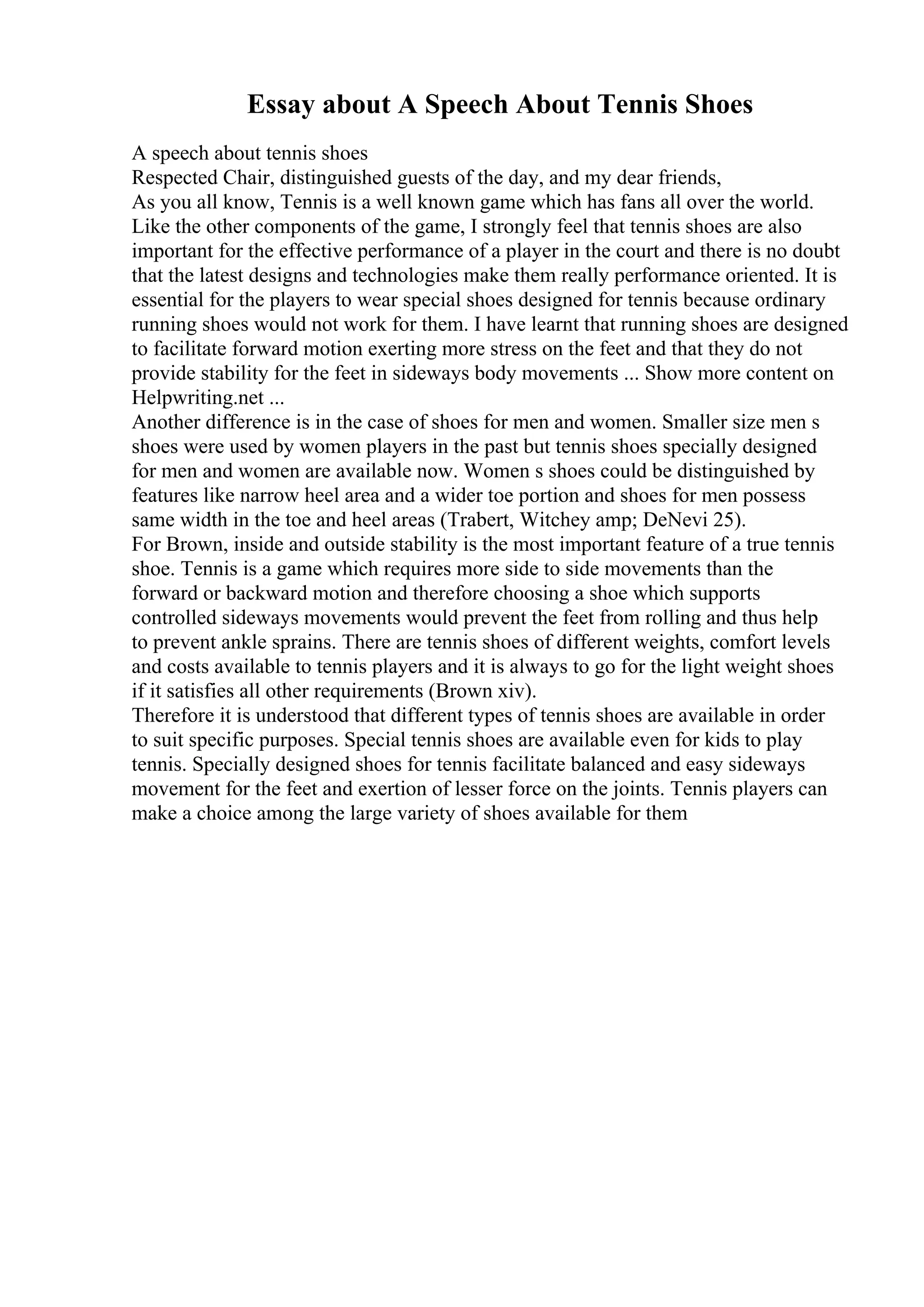 Essay about A Speech About Tennis Shoes
A speech about tennis shoes
Respected Chair, distinguished guests of the day, and my dear friends,
As you all know, Tennis is a well known game which has fans all over the world.
Like the other components of the game, I strongly feel that tennis shoes are also
important for the effective performance of a player in the court and there is no doubt
that the latest designs and technologies make them really performance oriented. It is
essential for the players to wear special shoes designed for tennis because ordinary
running shoes would not work for them. I have learnt that running shoes are designed
to facilitate forward motion exerting more stress on the feet and that they do not
provide stability for the feet in sideways body movements ... Show more content on
Helpwriting.net ...
Another difference is in the case of shoes for men and women. Smaller size men s
shoes were used by women players in the past but tennis shoes specially designed
for men and women are available now. Women s shoes could be distinguished by
features like narrow heel area and a wider toe portion and shoes for men possess
same width in the toe and heel areas (Trabert, Witchey amp; DeNevi 25).
For Brown, inside and outside stability is the most important feature of a true tennis
shoe. Tennis is a game which requires more side to side movements than the
forward or backward motion and therefore choosing a shoe which supports
controlled sideways movements would prevent the feet from rolling and thus help
to prevent ankle sprains. There are tennis shoes of different weights, comfort levels
and costs available to tennis players and it is always to go for the light weight shoes
if it satisfies all other requirements (Brown xiv).
Therefore it is understood that different types of tennis shoes are available in order
to suit specific purposes. Special tennis shoes are available even for kids to play
tennis. Specially designed shoes for tennis facilitate balanced and easy sideways
movement for the feet and exertion of lesser force on the joints. Tennis players can
make a choice among the large variety of shoes available for them
 