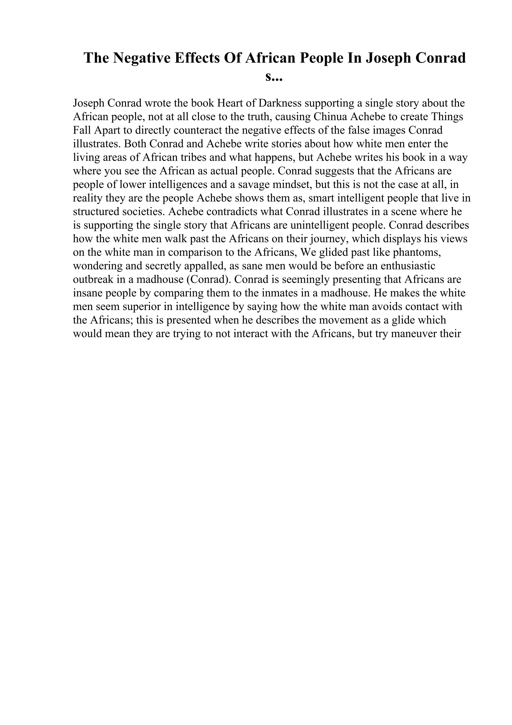 The Negative Effects Of African People In Joseph Conrad
s...
Joseph Conrad wrote the book Heart of Darkness supporting a single story about the
African people, not at all close to the truth, causing Chinua Achebe to create Things
Fall Apart to directly counteract the negative effects of the false images Conrad
illustrates. Both Conrad and Achebe write stories about how white men enter the
living areas of African tribes and what happens, but Achebe writes his book in a way
where you see the African as actual people. Conrad suggests that the Africans are
people of lower intelligences and a savage mindset, but this is not the case at all, in
reality they are the people Achebe shows them as, smart intelligent people that live in
structured societies. Achebe contradicts what Conrad illustrates in a scene where he
is supporting the single story that Africans are unintelligent people. Conrad describes
how the white men walk past the Africans on their journey, which displays his views
on the white man in comparison to the Africans, We glided past like phantoms,
wondering and secretly appalled, as sane men would be before an enthusiastic
outbreak in a madhouse (Conrad). Conrad is seemingly presenting that Africans are
insane people by comparing them to the inmates in a madhouse. He makes the white
men seem superior in intelligence by saying how the white man avoids contact with
the Africans; this is presented when he describes the movement as a glide which
would mean they are trying to not interact with the Africans, but try maneuver their
 