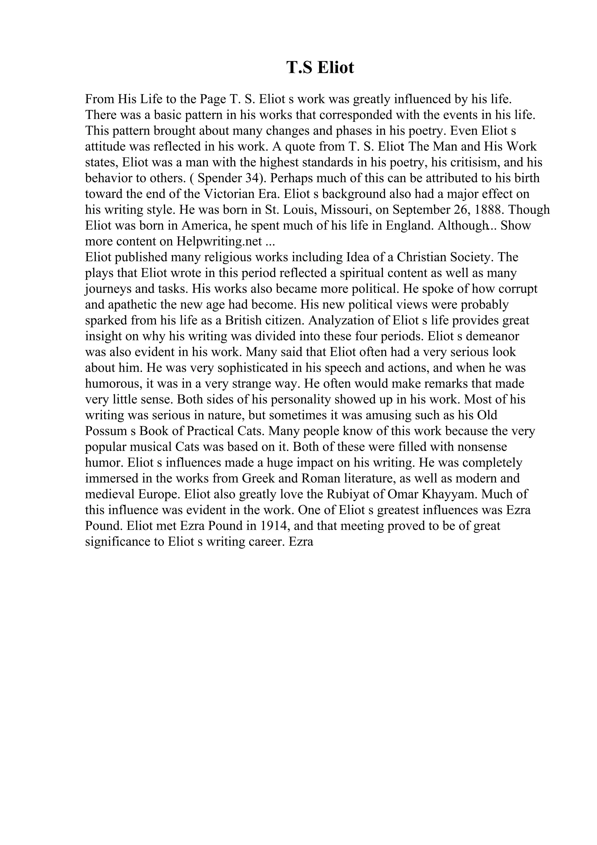T.S Eliot
From His Life to the Page T. S. Eliot s work was greatly influenced by his life.
There was a basic pattern in his works that corresponded with the events in his life.
This pattern brought about many changes and phases in his poetry. Even Eliot s
attitude was reflected in his work. A quote from T. S. Eliot
: The Man and His Work
states, Eliot was a man with the highest standards in his poetry, his critisism, and his
behavior to others. ( Spender 34). Perhaps much of this can be attributed to his birth
toward the end of the Victorian Era. Eliot s background also had a major effect on
his writing style. He was born in St. Louis, Missouri, on September 26, 1888. Though
Eliot was born in America, he spent much of his life in England. Although... Show
more content on Helpwriting.net ...
Eliot published many religious works including Idea of a Christian Society. The
plays that Eliot wrote in this period reflected a spiritual content as well as many
journeys and tasks. His works also became more political. He spoke of how corrupt
and apathetic the new age had become. His new political views were probably
sparked from his life as a British citizen. Analyzation of Eliot s life provides great
insight on why his writing was divided into these four periods. Eliot s demeanor
was also evident in his work. Many said that Eliot often had a very serious look
about him. He was very sophisticated in his speech and actions, and when he was
humorous, it was in a very strange way. He often would make remarks that made
very little sense. Both sides of his personality showed up in his work. Most of his
writing was serious in nature, but sometimes it was amusing such as his Old
Possum s Book of Practical Cats. Many people know of this work because the very
popular musical Cats was based on it. Both of these were filled with nonsense
humor. Eliot s influences made a huge impact on his writing. He was completely
immersed in the works from Greek and Roman literature, as well as modern and
medieval Europe. Eliot also greatly love the Rubiyat of Omar Khayyam. Much of
this influence was evident in the work. One of Eliot s greatest influences was Ezra
Pound. Eliot met Ezra Pound in 1914, and that meeting proved to be of great
significance to Eliot s writing career. Ezra
 