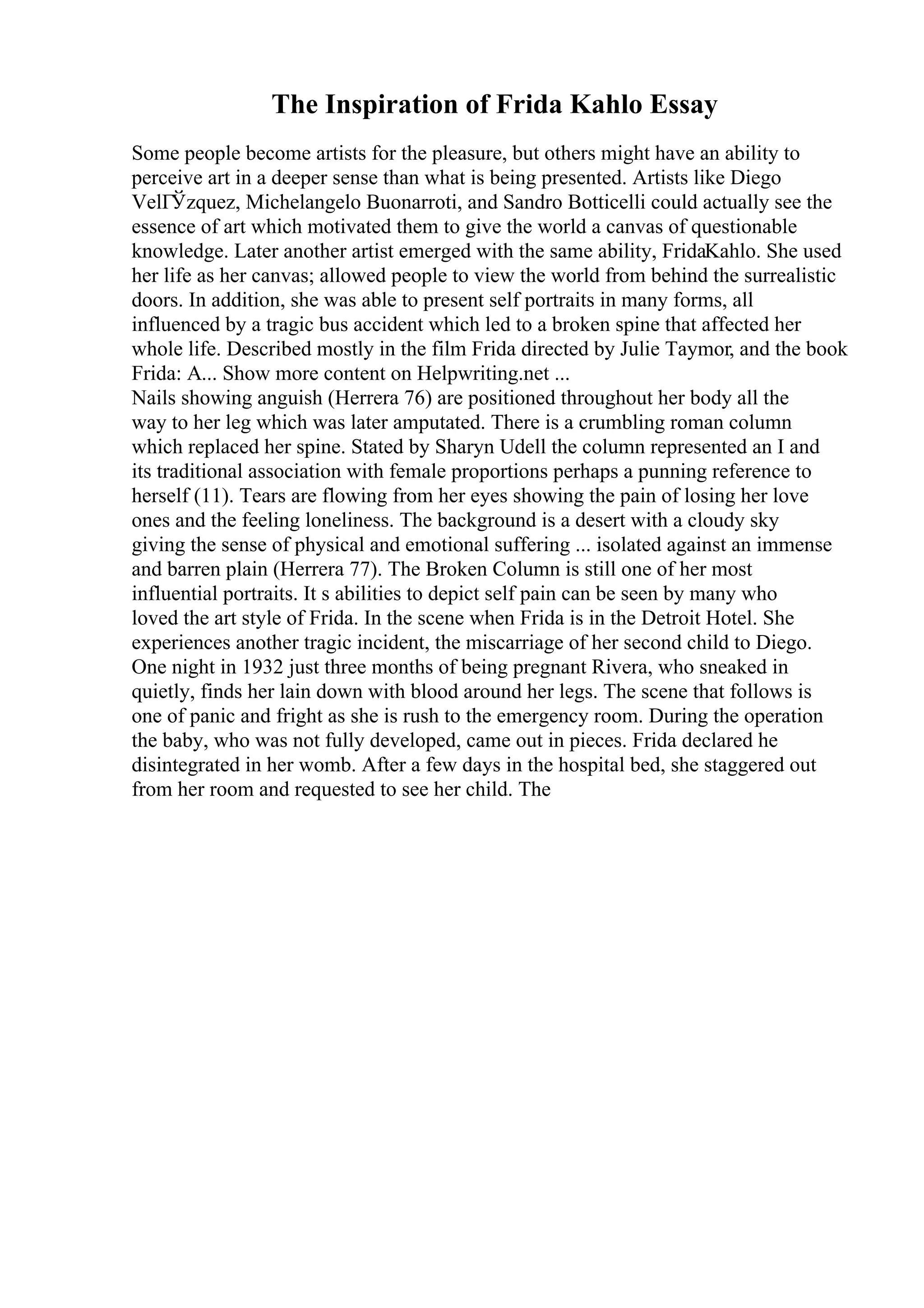 The Inspiration of Frida Kahlo Essay
Some people become artists for the pleasure, but others might have an ability to
perceive art in a deeper sense than what is being presented. Artists like Diego
VelГЎzquez, Michelangelo Buonarroti, and Sandro Botticelli could actually see the
essence of art which motivated them to give the world a canvas of questionable
knowledge. Later another artist emerged with the same ability, FridaKahlo. She used
her life as her canvas; allowed people to view the world from behind the surrealistic
doors. In addition, she was able to present self portraits in many forms, all
influenced by a tragic bus accident which led to a broken spine that affected her
whole life. Described mostly in the film Frida directed by Julie Taymor, and the book
Frida: A... Show more content on Helpwriting.net ...
Nails showing anguish (Herrera 76) are positioned throughout her body all the
way to her leg which was later amputated. There is a crumbling roman column
which replaced her spine. Stated by Sharyn Udell the column represented an I and
its traditional association with female proportions perhaps a punning reference to
herself (11). Tears are flowing from her eyes showing the pain of losing her love
ones and the feeling loneliness. The background is a desert with a cloudy sky
giving the sense of physical and emotional suffering ... isolated against an immense
and barren plain (Herrera 77). The Broken Column is still one of her most
influential portraits. It s abilities to depict self pain can be seen by many who
loved the art style of Frida. In the scene when Frida is in the Detroit Hotel. She
experiences another tragic incident, the miscarriage of her second child to Diego.
One night in 1932 just three months of being pregnant Rivera, who sneaked in
quietly, finds her lain down with blood around her legs. The scene that follows is
one of panic and fright as she is rush to the emergency room. During the operation
the baby, who was not fully developed, came out in pieces. Frida declared he
disintegrated in her womb. After a few days in the hospital bed, she staggered out
from her room and requested to see her child. The
 