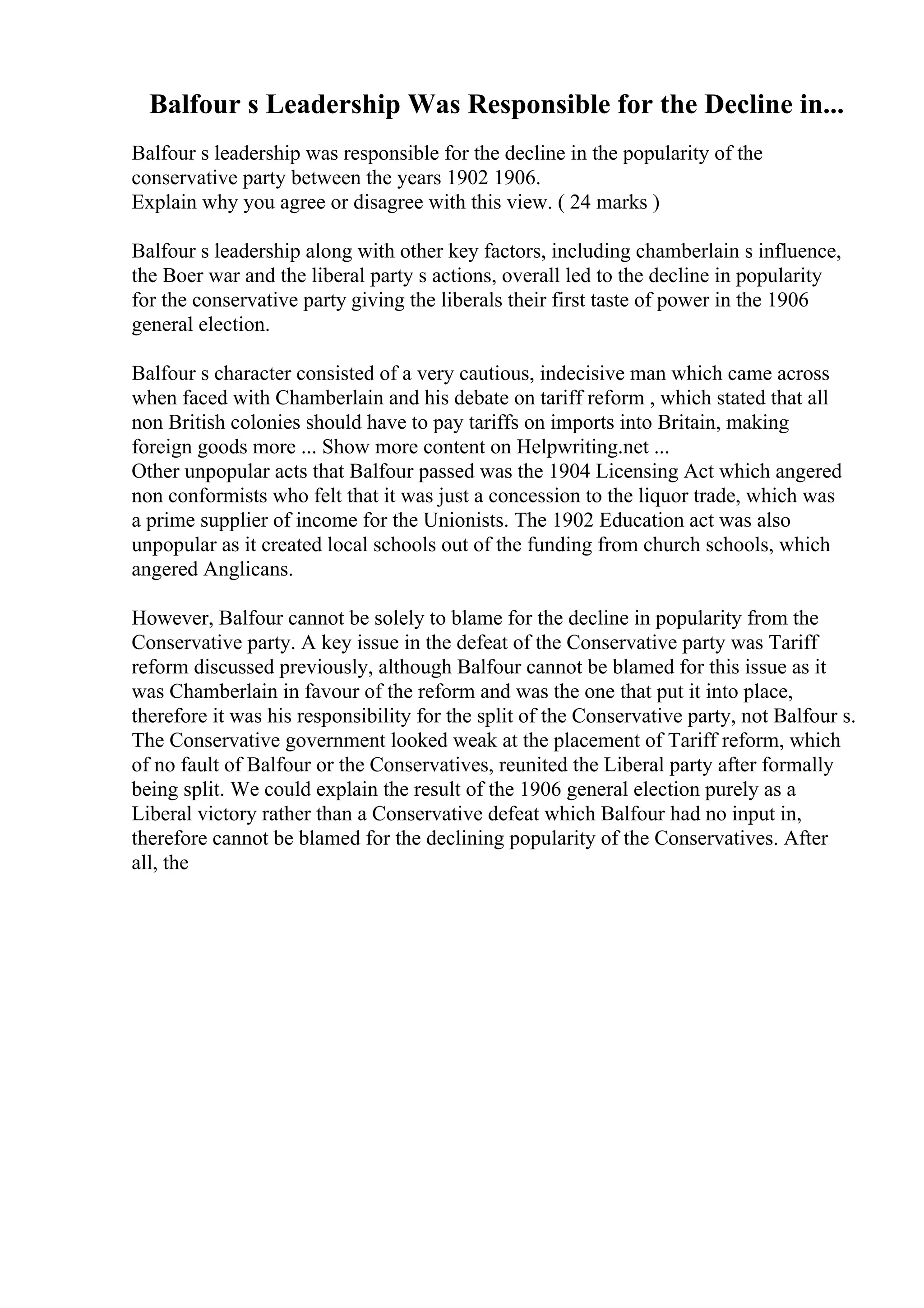 Balfour s Leadership Was Responsible for the Decline in...
Balfour s leadership was responsible for the decline in the popularity of the
conservative party between the years 1902 1906.
Explain why you agree or disagree with this view. ( 24 marks )
Balfour s leadership along with other key factors, including chamberlain s influence,
the Boer war and the liberal party s actions, overall led to the decline in popularity
for the conservative party giving the liberals their first taste of power in the 1906
general election.
Balfour s character consisted of a very cautious, indecisive man which came across
when faced with Chamberlain and his debate on tariff reform , which stated that all
non British colonies should have to pay tariffs on imports into Britain, making
foreign goods more ... Show more content on Helpwriting.net ...
Other unpopular acts that Balfour passed was the 1904 Licensing Act which angered
non conformists who felt that it was just a concession to the liquor trade, which was
a prime supplier of income for the Unionists. The 1902 Education act was also
unpopular as it created local schools out of the funding from church schools, which
angered Anglicans.
However, Balfour cannot be solely to blame for the decline in popularity from the
Conservative party. A key issue in the defeat of the Conservative party was Tariff
reform discussed previously, although Balfour cannot be blamed for this issue as it
was Chamberlain in favour of the reform and was the one that put it into place,
therefore it was his responsibility for the split of the Conservative party, not Balfour s.
The Conservative government looked weak at the placement of Tariff reform, which
of no fault of Balfour or the Conservatives, reunited the Liberal party after formally
being split. We could explain the result of the 1906 general election purely as a
Liberal victory rather than a Conservative defeat which Balfour had no input in,
therefore cannot be blamed for the declining popularity of the Conservatives. After
all, the
 