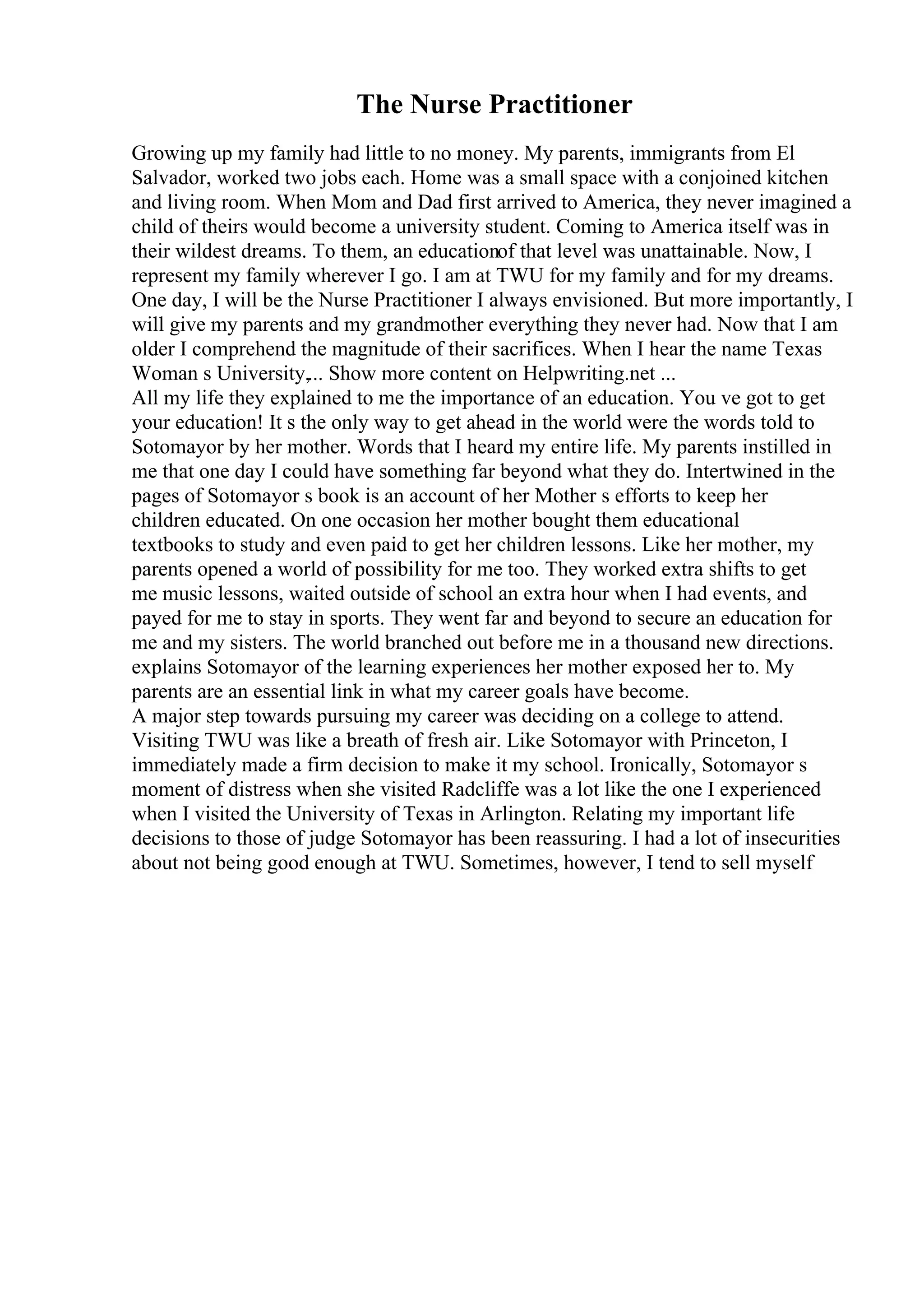 The Nurse Practitioner
Growing up my family had little to no money. My parents, immigrants from El
Salvador, worked two jobs each. Home was a small space with a conjoined kitchen
and living room. When Mom and Dad first arrived to America, they never imagined a
child of theirs would become a university student. Coming to America itself was in
their wildest dreams. To them, an educationof that level was unattainable. Now, I
represent my family wherever I go. I am at TWU for my family and for my dreams.
One day, I will be the Nurse Practitioner I always envisioned. But more importantly, I
will give my parents and my grandmother everything they never had. Now that I am
older I comprehend the magnitude of their sacrifices. When I hear the name Texas
Woman s University,... Show more content on Helpwriting.net ...
All my life they explained to me the importance of an education. You ve got to get
your education! It s the only way to get ahead in the world were the words told to
Sotomayor by her mother. Words that I heard my entire life. My parents instilled in
me that one day I could have something far beyond what they do. Intertwined in the
pages of Sotomayor s book is an account of her Mother s efforts to keep her
children educated. On one occasion her mother bought them educational
textbooks to study and even paid to get her children lessons. Like her mother, my
parents opened a world of possibility for me too. They worked extra shifts to get
me music lessons, waited outside of school an extra hour when I had events, and
payed for me to stay in sports. They went far and beyond to secure an education for
me and my sisters. The world branched out before me in a thousand new directions.
explains Sotomayor of the learning experiences her mother exposed her to. My
parents are an essential link in what my career goals have become.
A major step towards pursuing my career was deciding on a college to attend.
Visiting TWU was like a breath of fresh air. Like Sotomayor with Princeton, I
immediately made a firm decision to make it my school. Ironically, Sotomayor s
moment of distress when she visited Radcliffe was a lot like the one I experienced
when I visited the University of Texas in Arlington. Relating my important life
decisions to those of judge Sotomayor has been reassuring. I had a lot of insecurities
about not being good enough at TWU. Sometimes, however, I tend to sell myself
 