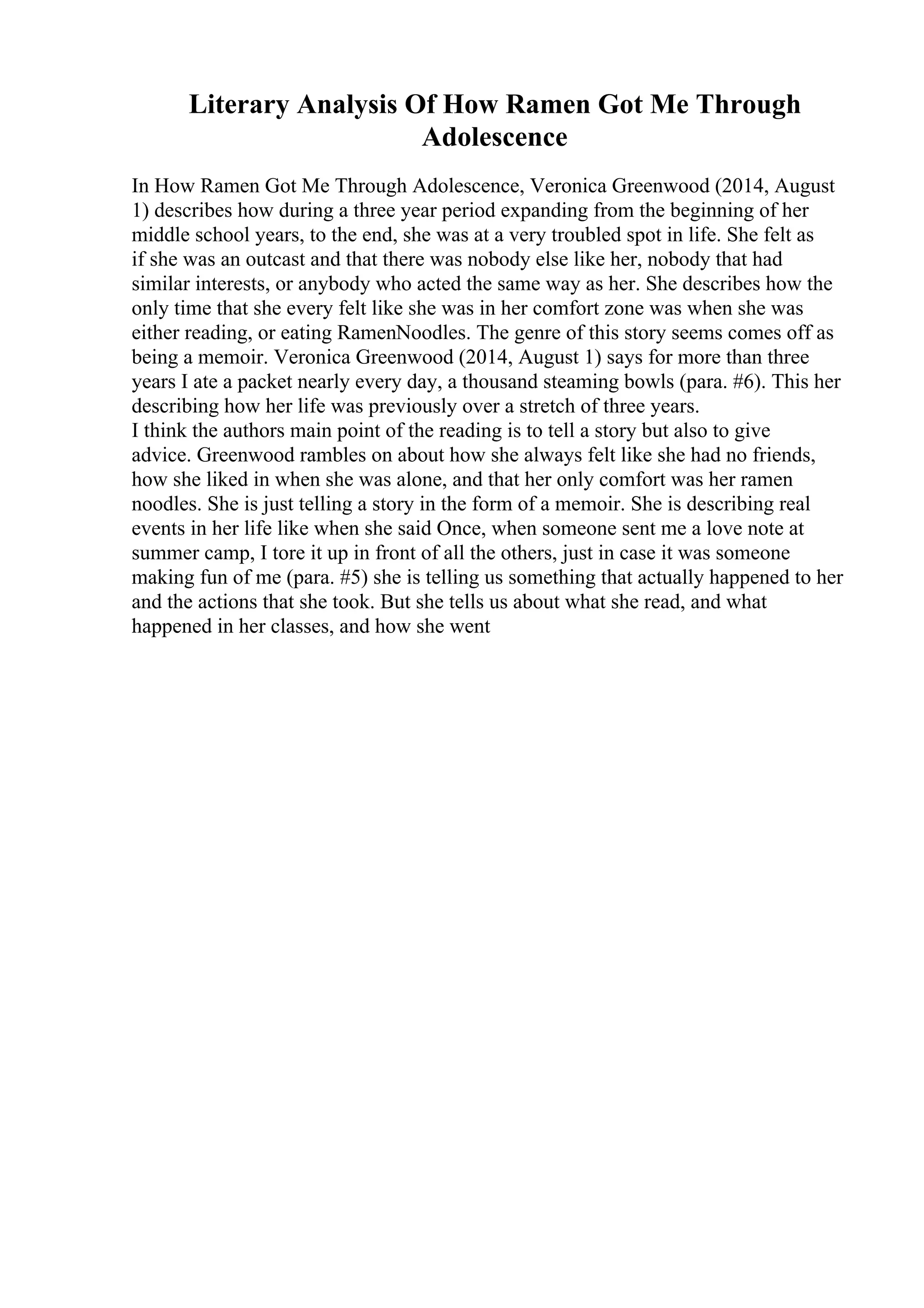 Literary Analysis Of How Ramen Got Me Through
Adolescence
In How Ramen Got Me Through Adolescence, Veronica Greenwood (2014, August
1) describes how during a three year period expanding from the beginning of her
middle school years, to the end, she was at a very troubled spot in life. She felt as
if she was an outcast and that there was nobody else like her, nobody that had
similar interests, or anybody who acted the same way as her. She describes how the
only time that she every felt like she was in her comfort zone was when she was
either reading, or eating RamenNoodles. The genre of this story seems comes off as
being a memoir. Veronica Greenwood (2014, August 1) says for more than three
years I ate a packet nearly every day, a thousand steaming bowls (para. #6). This her
describing how her life was previously over a stretch of three years.
I think the authors main point of the reading is to tell a story but also to give
advice. Greenwood rambles on about how she always felt like she had no friends,
how she liked in when she was alone, and that her only comfort was her ramen
noodles. She is just telling a story in the form of a memoir. She is describing real
events in her life like when she said Once, when someone sent me a love note at
summer camp, I tore it up in front of all the others, just in case it was someone
making fun of me (para. #5) she is telling us something that actually happened to her
and the actions that she took. But she tells us about what she read, and what
happened in her classes, and how she went
 
