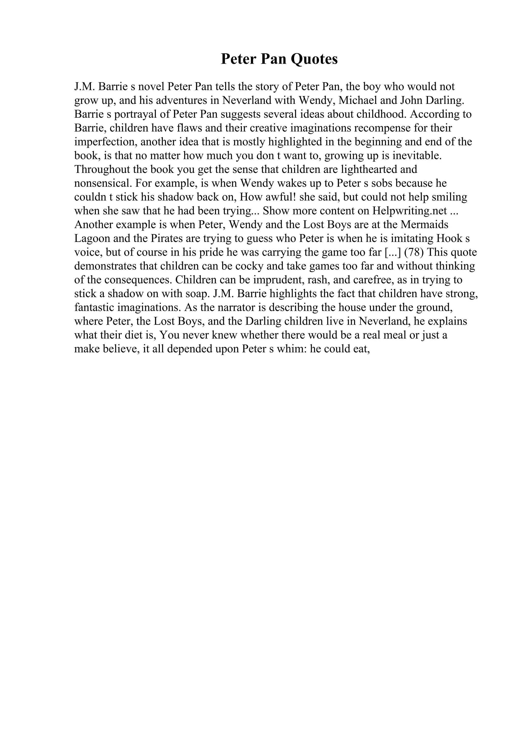 Peter Pan Quotes
J.M. Barrie s novel Peter Pan tells the story of Peter Pan, the boy who would not
grow up, and his adventures in Neverland with Wendy, Michael and John Darling.
Barrie s portrayal of Peter Pan suggests several ideas about childhood. According to
Barrie, children have flaws and their creative imaginations recompense for their
imperfection, another idea that is mostly highlighted in the beginning and end of the
book, is that no matter how much you don t want to, growing up is inevitable.
Throughout the book you get the sense that children are lighthearted and
nonsensical. For example, is when Wendy wakes up to Peter s sobs because he
couldn t stick his shadow back on, How awful! she said, but could not help smiling
when she saw that he had been trying... Show more content on Helpwriting.net ...
Another example is when Peter, Wendy and the Lost Boys are at the Mermaids
Lagoon and the Pirates are trying to guess who Peter is when he is imitating Hook s
voice, but of course in his pride he was carrying the game too far [...] (78) This quote
demonstrates that children can be cocky and take games too far and without thinking
of the consequences. Children can be imprudent, rash, and carefree, as in trying to
stick a shadow on with soap. J.M. Barrie highlights the fact that children have strong,
fantastic imaginations. As the narrator is describing the house under the ground,
where Peter, the Lost Boys, and the Darling children live in Neverland, he explains
what their diet is, You never knew whether there would be a real meal or just a
make believe, it all depended upon Peter s whim: he could eat,
 