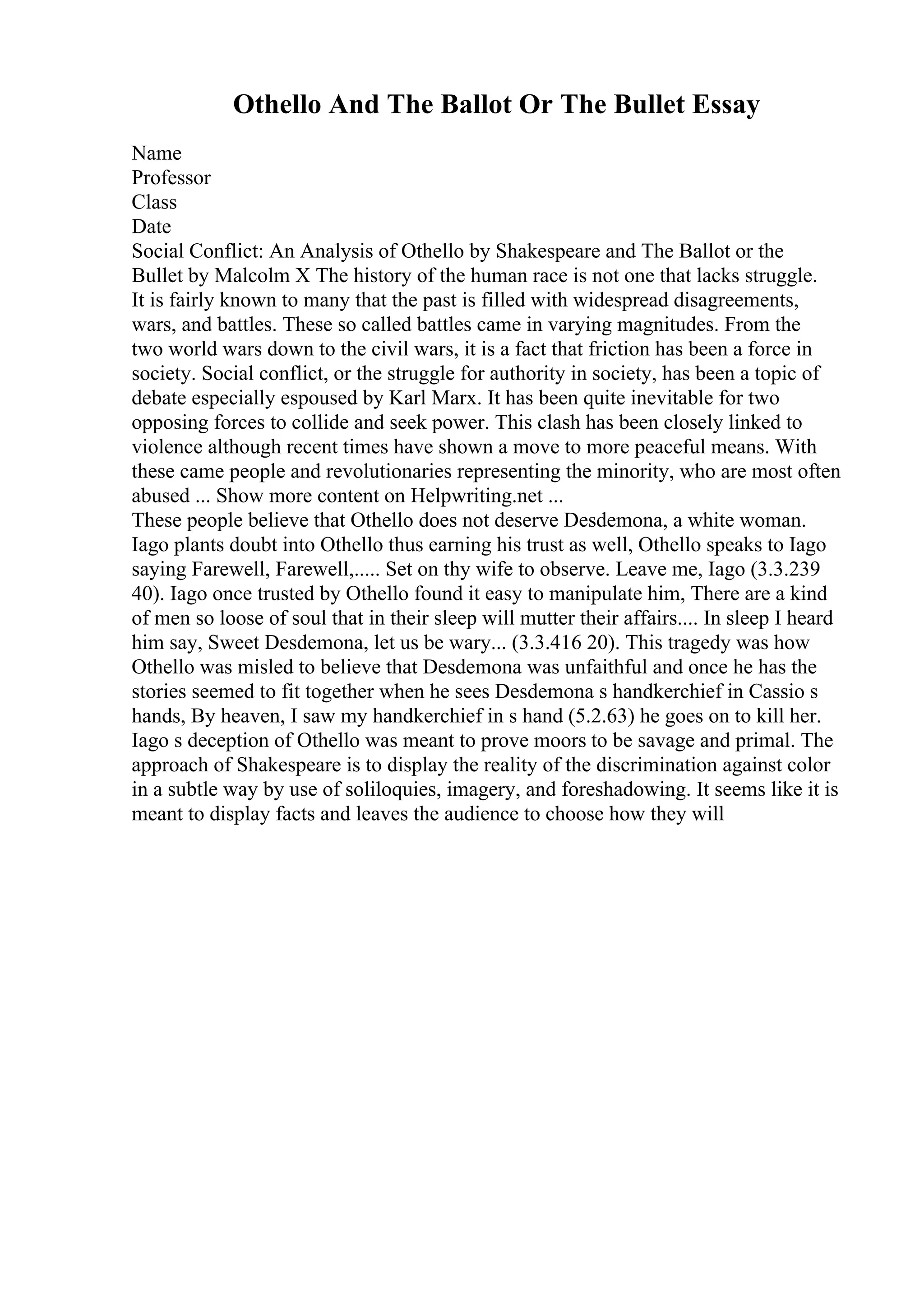 Othello And The Ballot Or The Bullet Essay
Name
Professor
Class
Date
Social Conflict: An Analysis of Othello by Shakespeare and The Ballot or the
Bullet by Malcolm X The history of the human race is not one that lacks struggle.
It is fairly known to many that the past is filled with widespread disagreements,
wars, and battles. These so called battles came in varying magnitudes. From the
two world wars down to the civil wars, it is a fact that friction has been a force in
society. Social conflict, or the struggle for authority in society, has been a topic of
debate especially espoused by Karl Marx. It has been quite inevitable for two
opposing forces to collide and seek power. This clash has been closely linked to
violence although recent times have shown a move to more peaceful means. With
these came people and revolutionaries representing the minority, who are most often
abused ... Show more content on Helpwriting.net ...
These people believe that Othello does not deserve Desdemona, a white woman.
Iago plants doubt into Othello thus earning his trust as well, Othello speaks to Iago
saying Farewell, Farewell,..... Set on thy wife to observe. Leave me, Iago (3.3.239
40). Iago once trusted by Othello found it easy to manipulate him, There are a kind
of men so loose of soul that in their sleep will mutter their affairs.... In sleep I heard
him say, Sweet Desdemona, let us be wary... (3.3.416 20). This tragedy was how
Othello was misled to believe that Desdemona was unfaithful and once he has the
stories seemed to fit together when he sees Desdemona s handkerchief in Cassio s
hands, By heaven, I saw my handkerchief in s hand (5.2.63) he goes on to kill her.
Iago s deception of Othello was meant to prove moors to be savage and primal. The
approach of Shakespeare is to display the reality of the discrimination against color
in a subtle way by use of soliloquies, imagery, and foreshadowing. It seems like it is
meant to display facts and leaves the audience to choose how they will
 