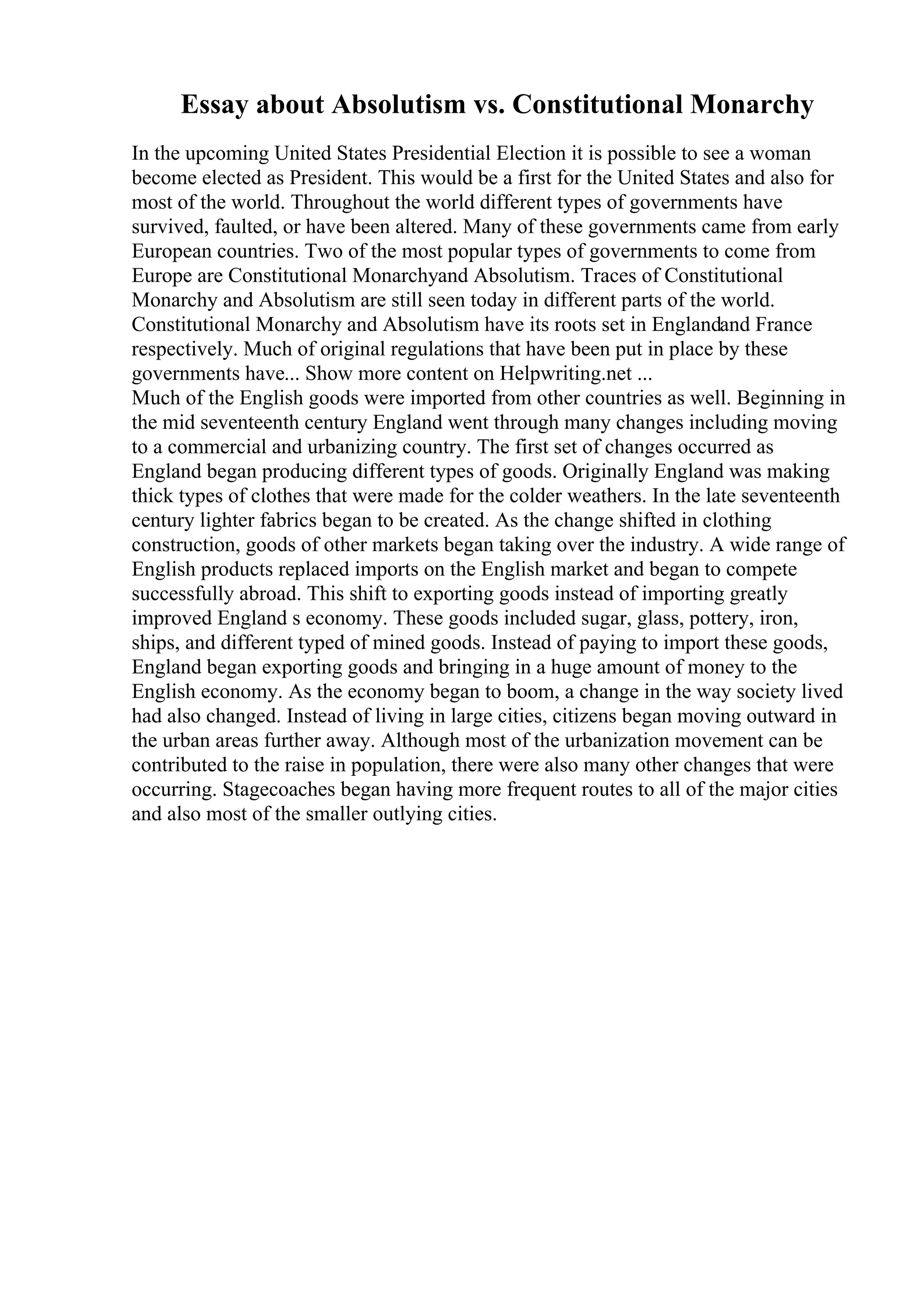Essay about Absolutism vs. Constitutional Monarchy
In the upcoming United States Presidential Election it is possible to see a woman
become elected as President. This would be a first for the United States and also for
most of the world. Throughout the world different types of governments have
survived, faulted, or have been altered. Many of these governments came from early
European countries. Two of the most popular types of governments to come from
Europe are Constitutional Monarchyand Absolutism. Traces of Constitutional
Monarchy and Absolutism are still seen today in different parts of the world.
Constitutional Monarchy and Absolutism have its roots set in Englandand France
respectively. Much of original regulations that have been put in place by these
governments have... Show more content on Helpwriting.net ...
Much of the English goods were imported from other countries as well. Beginning in
the mid seventeenth century England went through many changes including moving
to a commercial and urbanizing country. The first set of changes occurred as
England began producing different types of goods. Originally England was making
thick types of clothes that were made for the colder weathers. In the late seventeenth
century lighter fabrics began to be created. As the change shifted in clothing
construction, goods of other markets began taking over the industry. A wide range of
English products replaced imports on the English market and began to compete
successfully abroad. This shift to exporting goods instead of importing greatly
improved England s economy. These goods included sugar, glass, pottery, iron,
ships, and different typed of mined goods. Instead of paying to import these goods,
England began exporting goods and bringing in a huge amount of money to the
English economy. As the economy began to boom, a change in the way society lived
had also changed. Instead of living in large cities, citizens began moving outward in
the urban areas further away. Although most of the urbanization movement can be
contributed to the raise in population, there were also many other changes that were
occurring. Stagecoaches began having more frequent routes to all of the major cities
and also most of the smaller outlying cities.
 