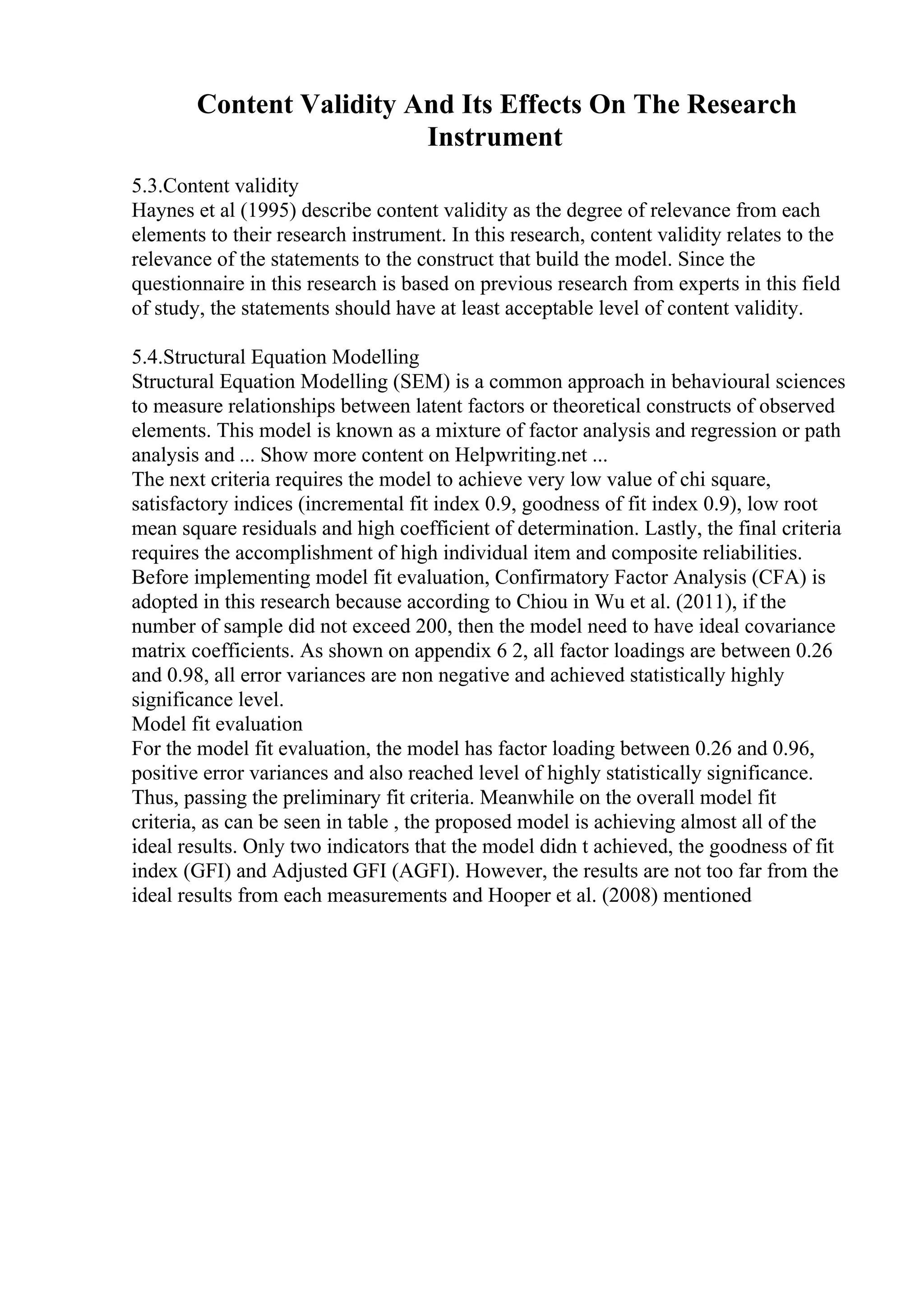 Content Validity And Its Effects On The Research
Instrument
5.3.Content validity
Haynes et al (1995) describe content validity as the degree of relevance from each
elements to their research instrument. In this research, content validity relates to the
relevance of the statements to the construct that build the model. Since the
questionnaire in this research is based on previous research from experts in this field
of study, the statements should have at least acceptable level of content validity.
5.4.Structural Equation Modelling
Structural Equation Modelling (SEM) is a common approach in behavioural sciences
to measure relationships between latent factors or theoretical constructs of observed
elements. This model is known as a mixture of factor analysis and regression or path
analysis and ... Show more content on Helpwriting.net ...
The next criteria requires the model to achieve very low value of chi square,
satisfactory indices (incremental fit index 0.9, goodness of fit index 0.9), low root
mean square residuals and high coefficient of determination. Lastly, the final criteria
requires the accomplishment of high individual item and composite reliabilities.
Before implementing model fit evaluation, Confirmatory Factor Analysis (CFA) is
adopted in this research because according to Chiou in Wu et al. (2011), if the
number of sample did not exceed 200, then the model need to have ideal covariance
matrix coefficients. As shown on appendix 6 2, all factor loadings are between 0.26
and 0.98, all error variances are non negative and achieved statistically highly
significance level.
Model fit evaluation
For the model fit evaluation, the model has factor loading between 0.26 and 0.96,
positive error variances and also reached level of highly statistically significance.
Thus, passing the preliminary fit criteria. Meanwhile on the overall model fit
criteria, as can be seen in table , the proposed model is achieving almost all of the
ideal results. Only two indicators that the model didn t achieved, the goodness of fit
index (GFI) and Adjusted GFI (AGFI). However, the results are not too far from the
ideal results from each measurements and Hooper et al. (2008) mentioned
 
