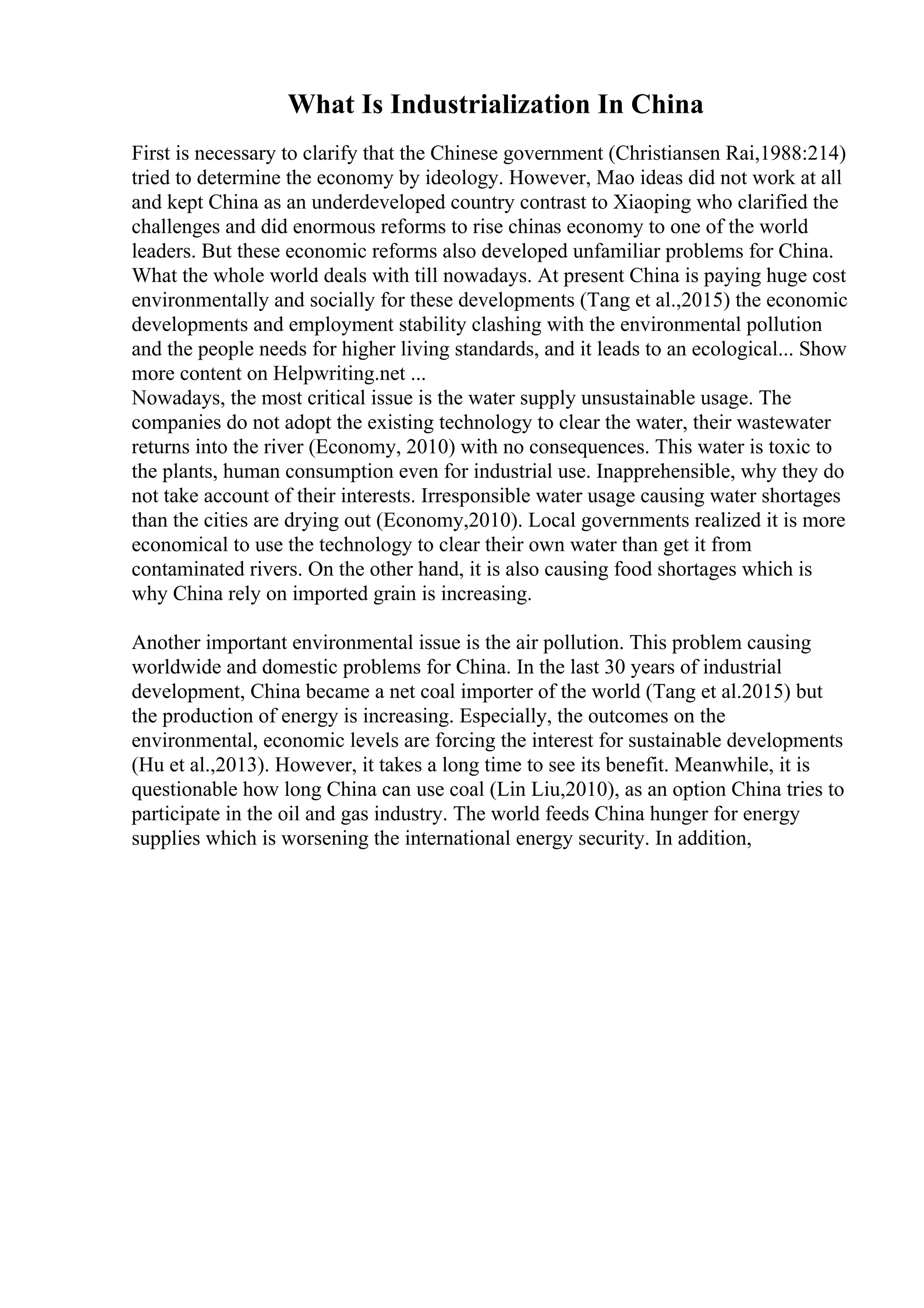 What Is Industrialization In China
First is necessary to clarify that the Chinese government (Christiansen Rai,1988:214)
tried to determine the economy by ideology. However, Mao ideas did not work at all
and kept China as an underdeveloped country contrast to Xiaoping who clarified the
challenges and did enormous reforms to rise chinas economy to one of the world
leaders. But these economic reforms also developed unfamiliar problems for China.
What the whole world deals with till nowadays. At present China is paying huge cost
environmentally and socially for these developments (Tang et al.,2015) the economic
developments and employment stability clashing with the environmental pollution
and the people needs for higher living standards, and it leads to an ecological... Show
more content on Helpwriting.net ...
Nowadays, the most critical issue is the water supply unsustainable usage. The
companies do not adopt the existing technology to clear the water, their wastewater
returns into the river (Economy, 2010) with no consequences. This water is toxic to
the plants, human consumption even for industrial use. Inapprehensible, why they do
not take account of their interests. Irresponsible water usage causing water shortages
than the cities are drying out (Economy,2010). Local governments realized it is more
economical to use the technology to clear their own water than get it from
contaminated rivers. On the other hand, it is also causing food shortages which is
why China rely on imported grain is increasing.
Another important environmental issue is the air pollution. This problem causing
worldwide and domestic problems for China. In the last 30 years of industrial
development, China became a net coal importer of the world (Tang et al.2015) but
the production of energy is increasing. Especially, the outcomes on the
environmental, economic levels are forcing the interest for sustainable developments
(Hu et al.,2013). However, it takes a long time to see its benefit. Meanwhile, it is
questionable how long China can use coal (Lin Liu,2010), as an option China tries to
participate in the oil and gas industry. The world feeds China hunger for energy
supplies which is worsening the international energy security. In addition,
 