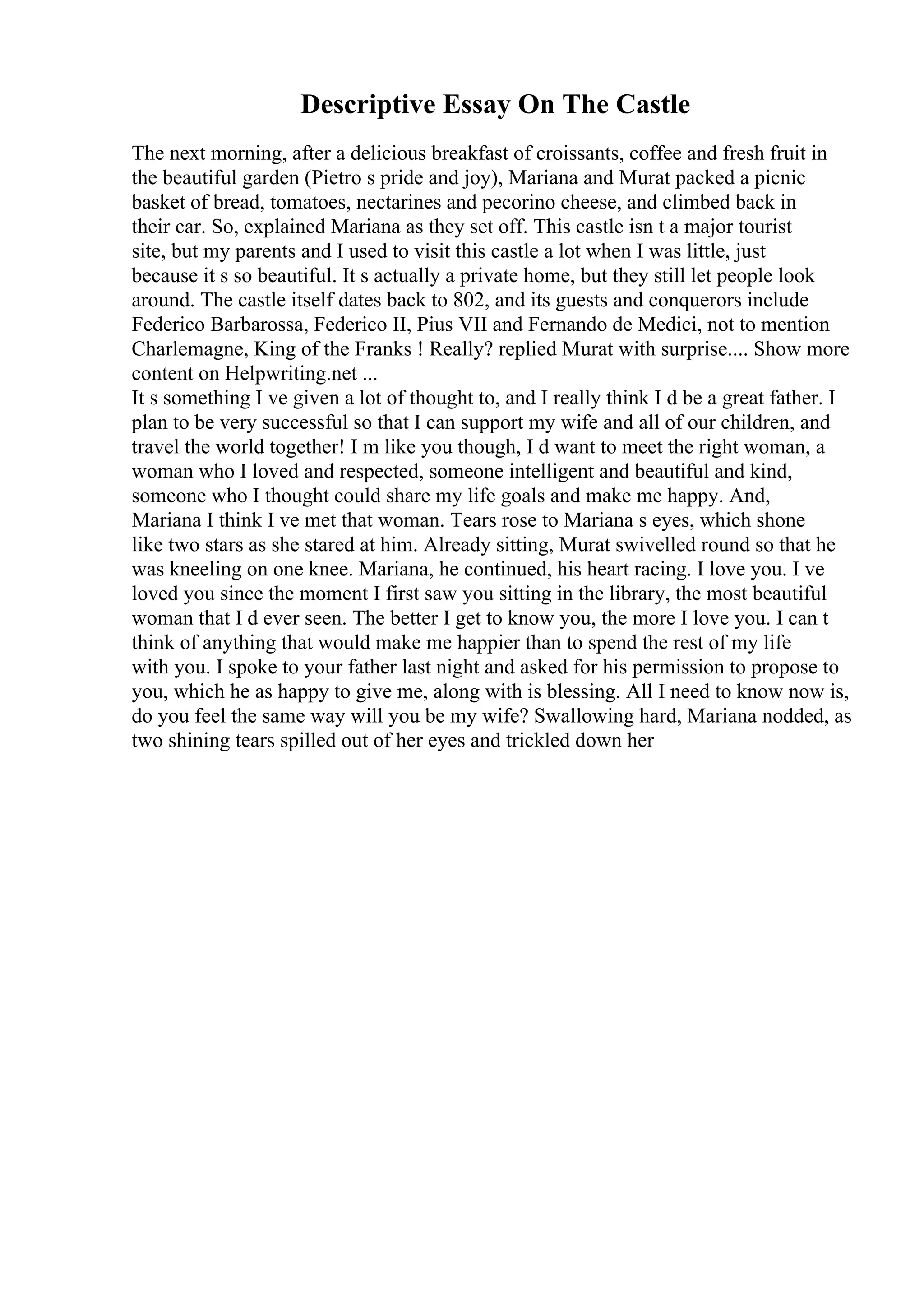 Descriptive Essay On The Castle
The next morning, after a delicious breakfast of croissants, coffee and fresh fruit in
the beautiful garden (Pietro s pride and joy), Mariana and Murat packed a picnic
basket of bread, tomatoes, nectarines and pecorino cheese, and climbed back in
their car. So, explained Mariana as they set off. This castle isn t a major tourist
site, but my parents and I used to visit this castle a lot when I was little, just
because it s so beautiful. It s actually a private home, but they still let people look
around. The castle itself dates back to 802, and its guests and conquerors include
Federico Barbarossa, Federico II, Pius VII and Fernando de Medici, not to mention
Charlemagne, King of the Franks ! Really? replied Murat with surprise.... Show more
content on Helpwriting.net ...
It s something I ve given a lot of thought to, and I really think I d be a great father. I
plan to be very successful so that I can support my wife and all of our children, and
travel the world together! I m like you though, I d want to meet the right woman, a
woman who I loved and respected, someone intelligent and beautiful and kind,
someone who I thought could share my life goals and make me happy. And,
Mariana I think I ve met that woman. Tears rose to Mariana s eyes, which shone
like two stars as she stared at him. Already sitting, Murat swivelled round so that he
was kneeling on one knee. Mariana, he continued, his heart racing. I love you. I ve
loved you since the moment I first saw you sitting in the library, the most beautiful
woman that I d ever seen. The better I get to know you, the more I love you. I can t
think of anything that would make me happier than to spend the rest of my life
with you. I spoke to your father last night and asked for his permission to propose to
you, which he as happy to give me, along with is blessing. All I need to know now is,
do you feel the same way will you be my wife? Swallowing hard, Mariana nodded, as
two shining tears spilled out of her eyes and trickled down her
 