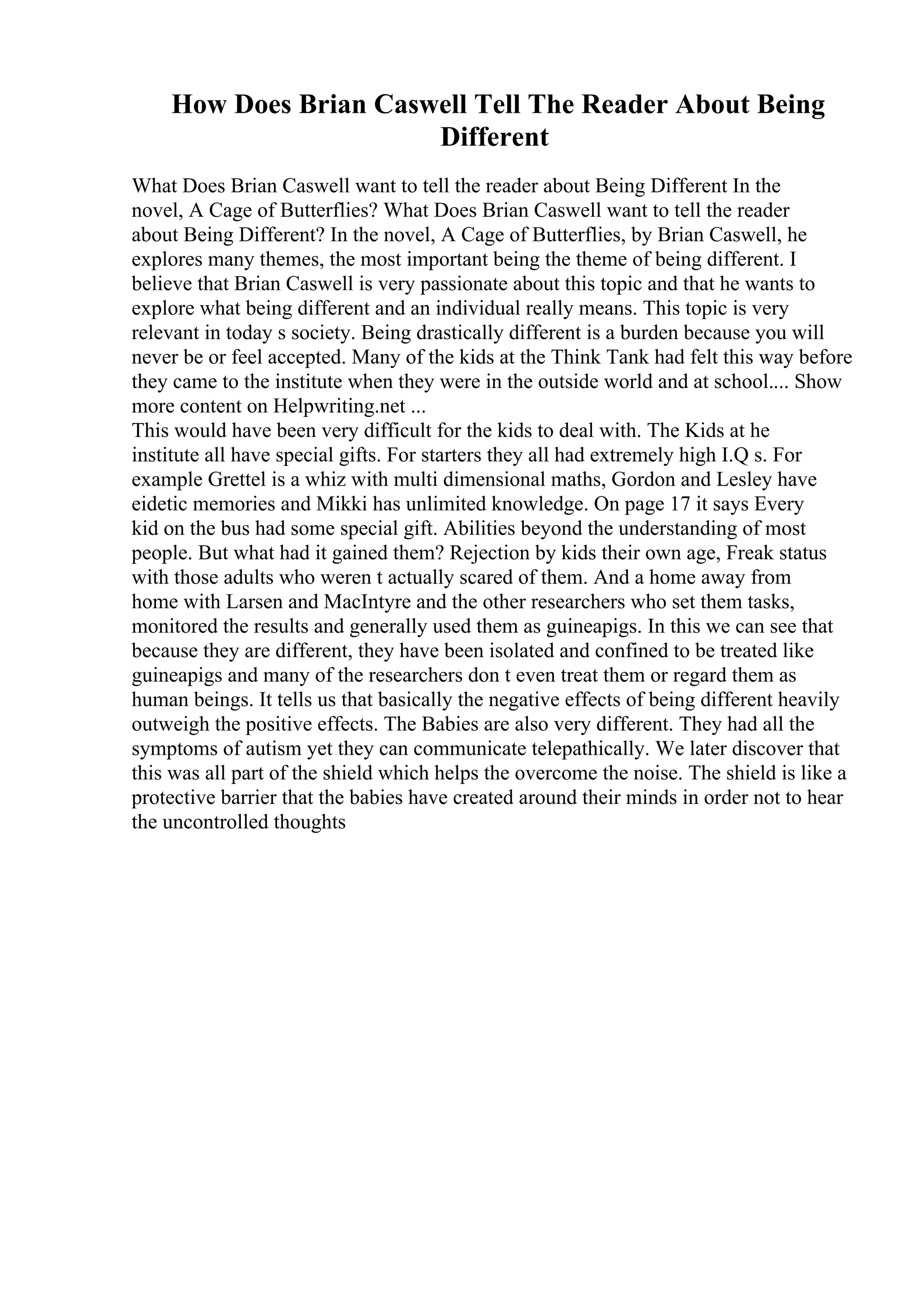 How Does Brian Caswell Tell The Reader About Being
Different
What Does Brian Caswell want to tell the reader about Being Different In the
novel, A Cage of Butterflies? What Does Brian Caswell want to tell the reader
about Being Different? In the novel, A Cage of Butterflies, by Brian Caswell, he
explores many themes, the most important being the theme of being different. I
believe that Brian Caswell is very passionate about this topic and that he wants to
explore what being different and an individual really means. This topic is very
relevant in today s society. Being drastically different is a burden because you will
never be or feel accepted. Many of the kids at the Think Tank had felt this way before
they came to the institute when they were in the outside world and at school.... Show
more content on Helpwriting.net ...
This would have been very difficult for the kids to deal with. The Kids at he
institute all have special gifts. For starters they all had extremely high I.Q s. For
example Grettel is a whiz with multi dimensional maths, Gordon and Lesley have
eidetic memories and Mikki has unlimited knowledge. On page 17 it says Every
kid on the bus had some special gift. Abilities beyond the understanding of most
people. But what had it gained them? Rejection by kids their own age, Freak status
with those adults who weren t actually scared of them. And a home away from
home with Larsen and MacIntyre and the other researchers who set them tasks,
monitored the results and generally used them as guineapigs. In this we can see that
because they are different, they have been isolated and confined to be treated like
guineapigs and many of the researchers don t even treat them or regard them as
human beings. It tells us that basically the negative effects of being different heavily
outweigh the positive effects. The Babies are also very different. They had all the
symptoms of autism yet they can communicate telepathically. We later discover that
this was all part of the shield which helps the overcome the noise. The shield is like a
protective barrier that the babies have created around their minds in order not to hear
the uncontrolled thoughts
 