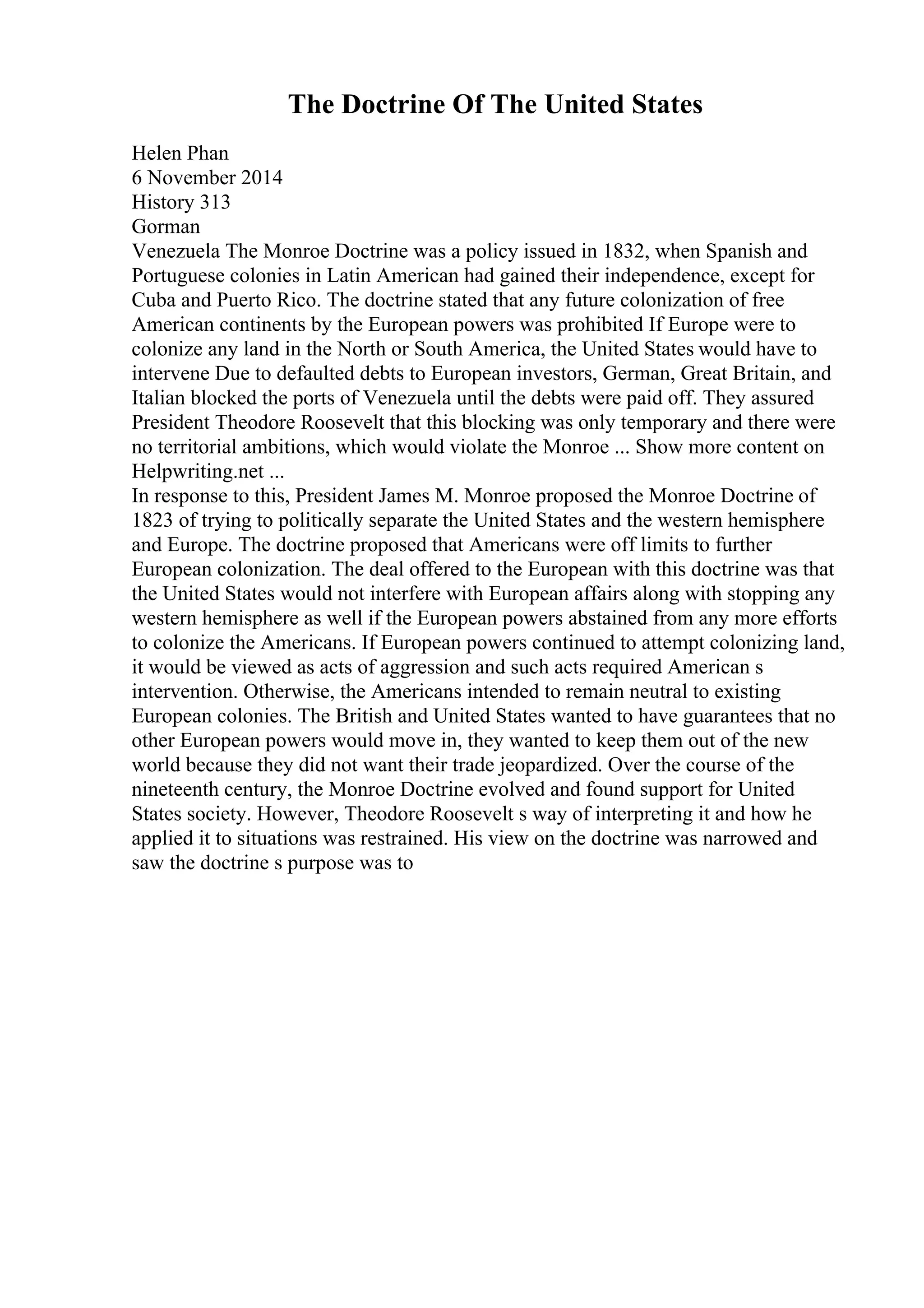 The Doctrine Of The United States
Helen Phan
6 November 2014
History 313
Gorman
Venezuela The Monroe Doctrine was a policy issued in 1832, when Spanish and
Portuguese colonies in Latin American had gained their independence, except for
Cuba and Puerto Rico. The doctrine stated that any future colonization of free
American continents by the European powers was prohibited If Europe were to
colonize any land in the North or South America, the United States would have to
intervene Due to defaulted debts to European investors, German, Great Britain, and
Italian blocked the ports of Venezuela until the debts were paid off. They assured
President Theodore Roosevelt that this blocking was only temporary and there were
no territorial ambitions, which would violate the Monroe ... Show more content on
Helpwriting.net ...
In response to this, President James M. Monroe proposed the Monroe Doctrine of
1823 of trying to politically separate the United States and the western hemisphere
and Europe. The doctrine proposed that Americans were off limits to further
European colonization. The deal offered to the European with this doctrine was that
the United States would not interfere with European affairs along with stopping any
western hemisphere as well if the European powers abstained from any more efforts
to colonize the Americans. If European powers continued to attempt colonizing land,
it would be viewed as acts of aggression and such acts required American s
intervention. Otherwise, the Americans intended to remain neutral to existing
European colonies. The British and United States wanted to have guarantees that no
other European powers would move in, they wanted to keep them out of the new
world because they did not want their trade jeopardized. Over the course of the
nineteenth century, the Monroe Doctrine evolved and found support for United
States society. However, Theodore Roosevelt s way of interpreting it and how he
applied it to situations was restrained. His view on the doctrine was narrowed and
saw the doctrine s purpose was to
 