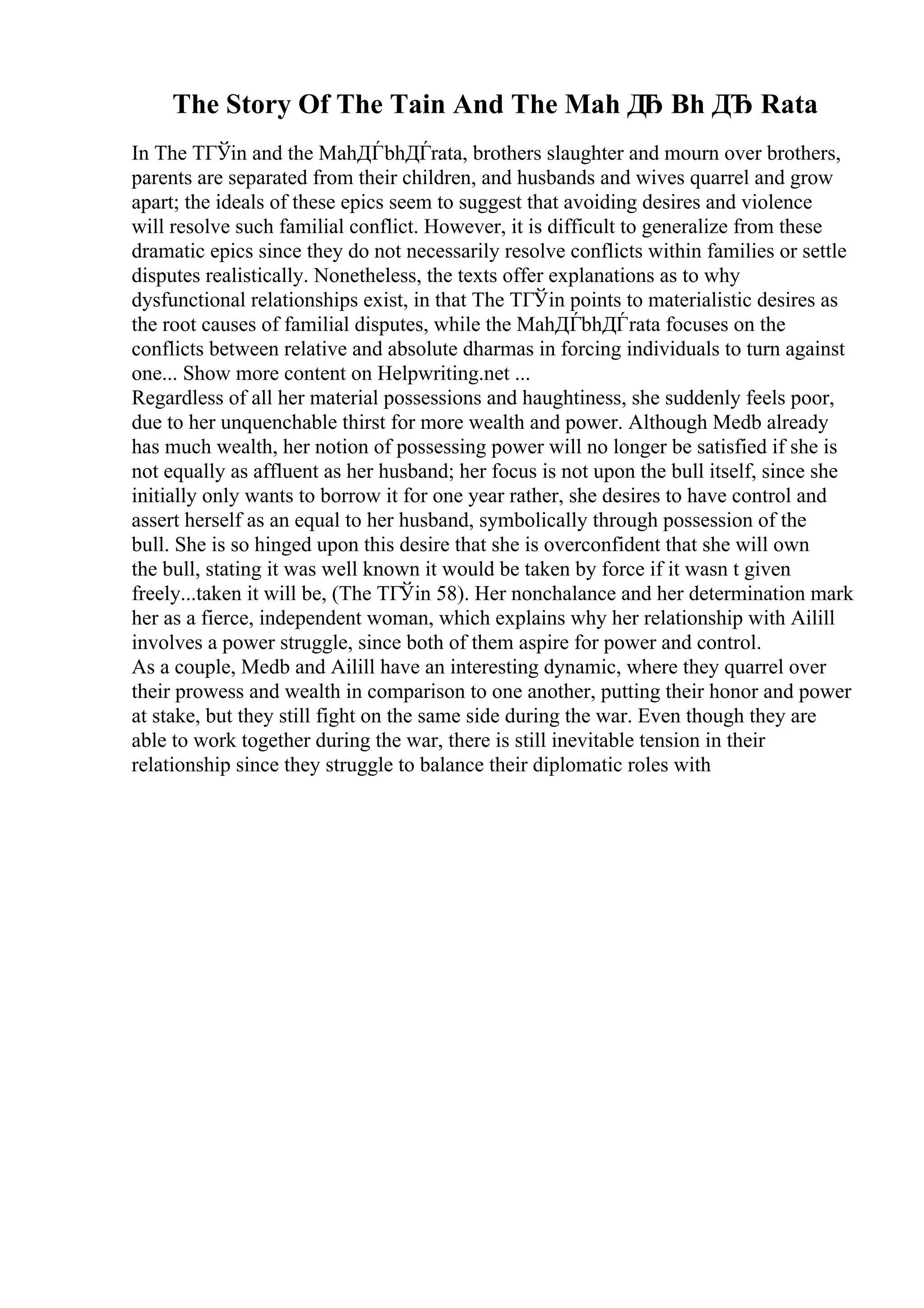 The Story Of The Tain And The Mah Д
Ђ Bh ДЂ Rata
In The TГЎin and the MahДЃbhДЃrata, brothers slaughter and mourn over brothers,
parents are separated from their children, and husbands and wives quarrel and grow
apart; the ideals of these epics seem to suggest that avoiding desires and violence
will resolve such familial conflict. However, it is difficult to generalize from these
dramatic epics since they do not necessarily resolve conflicts within families or settle
disputes realistically. Nonetheless, the texts offer explanations as to why
dysfunctional relationships exist, in that The TГЎin points to materialistic desires as
the root causes of familial disputes, while the MahДЃbhДЃrata focuses on the
conflicts between relative and absolute dharmas in forcing individuals to turn against
one... Show more content on Helpwriting.net ...
Regardless of all her material possessions and haughtiness, she suddenly feels poor,
due to her unquenchable thirst for more wealth and power. Although Medb already
has much wealth, her notion of possessing power will no longer be satisfied if she is
not equally as affluent as her husband; her focus is not upon the bull itself, since she
initially only wants to borrow it for one year rather, she desires to have control and
assert herself as an equal to her husband, symbolically through possession of the
bull. She is so hinged upon this desire that she is overconfident that she will own
the bull, stating it was well known it would be taken by force if it wasn t given
freely...taken it will be, (The TГЎin 58). Her nonchalance and her determination mark
her as a fierce, independent woman, which explains why her relationship with Ailill
involves a power struggle, since both of them aspire for power and control.
As a couple, Medb and Ailill have an interesting dynamic, where they quarrel over
their prowess and wealth in comparison to one another, putting their honor and power
at stake, but they still fight on the same side during the war. Even though they are
able to work together during the war, there is still inevitable tension in their
relationship since they struggle to balance their diplomatic roles with
 