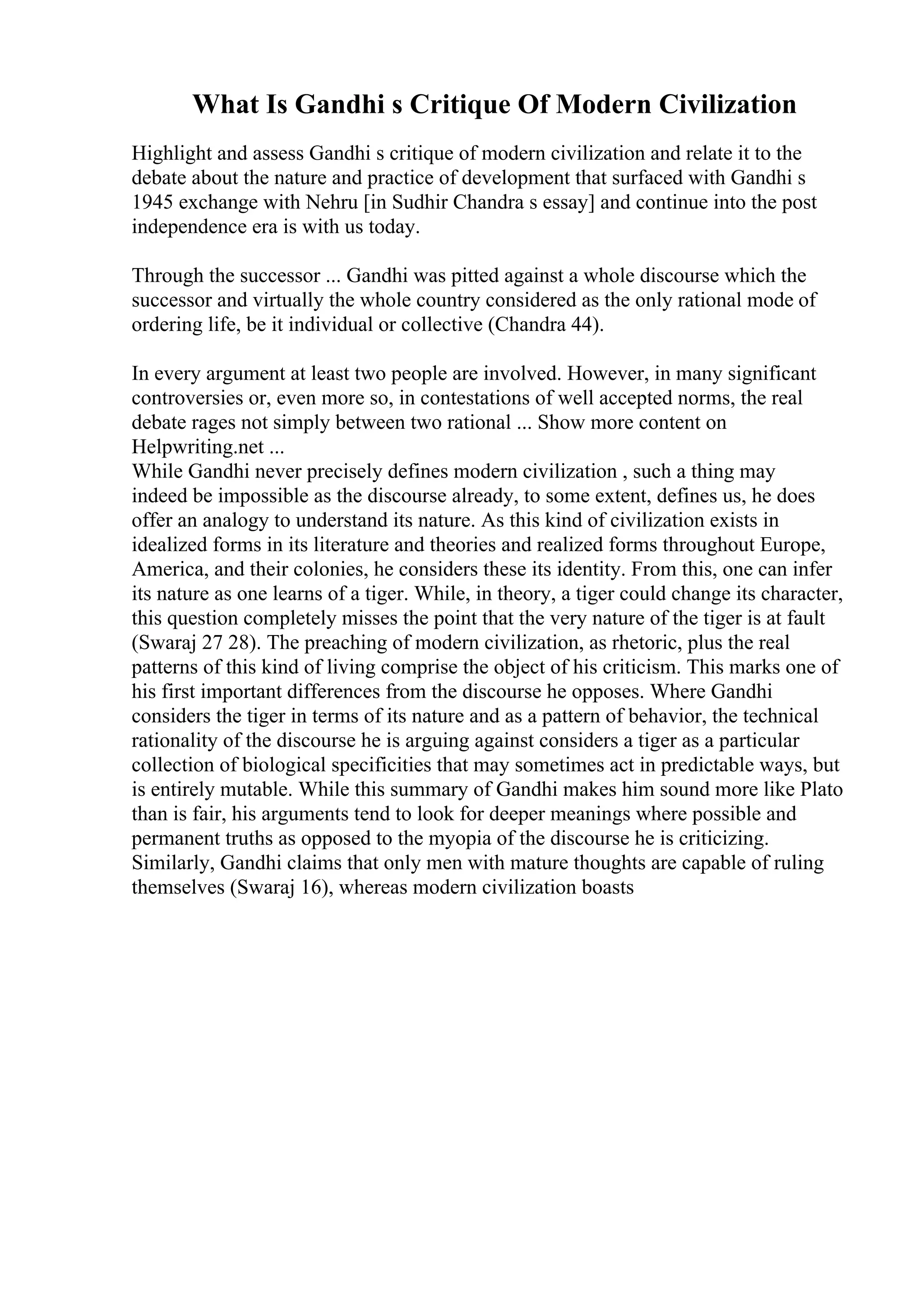 What Is Gandhi s Critique Of Modern Civilization
Highlight and assess Gandhi s critique of modern civilization and relate it to the
debate about the nature and practice of development that surfaced with Gandhi s
1945 exchange with Nehru [in Sudhir Chandra s essay] and continue into the post
independence era is with us today.
Through the successor ... Gandhi was pitted against a whole discourse which the
successor and virtually the whole country considered as the only rational mode of
ordering life, be it individual or collective (Chandra 44).
In every argument at least two people are involved. However, in many significant
controversies or, even more so, in contestations of well accepted norms, the real
debate rages not simply between two rational ... Show more content on
Helpwriting.net ...
While Gandhi never precisely defines modern civilization , such a thing may
indeed be impossible as the discourse already, to some extent, defines us, he does
offer an analogy to understand its nature. As this kind of civilization exists in
idealized forms in its literature and theories and realized forms throughout Europe,
America, and their colonies, he considers these its identity. From this, one can infer
its nature as one learns of a tiger. While, in theory, a tiger could change its character,
this question completely misses the point that the very nature of the tiger is at fault
(Swaraj 27 28). The preaching of modern civilization, as rhetoric, plus the real
patterns of this kind of living comprise the object of his criticism. This marks one of
his first important differences from the discourse he opposes. Where Gandhi
considers the tiger in terms of its nature and as a pattern of behavior, the technical
rationality of the discourse he is arguing against considers a tiger as a particular
collection of biological specificities that may sometimes act in predictable ways, but
is entirely mutable. While this summary of Gandhi makes him sound more like Plato
than is fair, his arguments tend to look for deeper meanings where possible and
permanent truths as opposed to the myopia of the discourse he is criticizing.
Similarly, Gandhi claims that only men with mature thoughts are capable of ruling
themselves (Swaraj 16), whereas modern civilization boasts
 