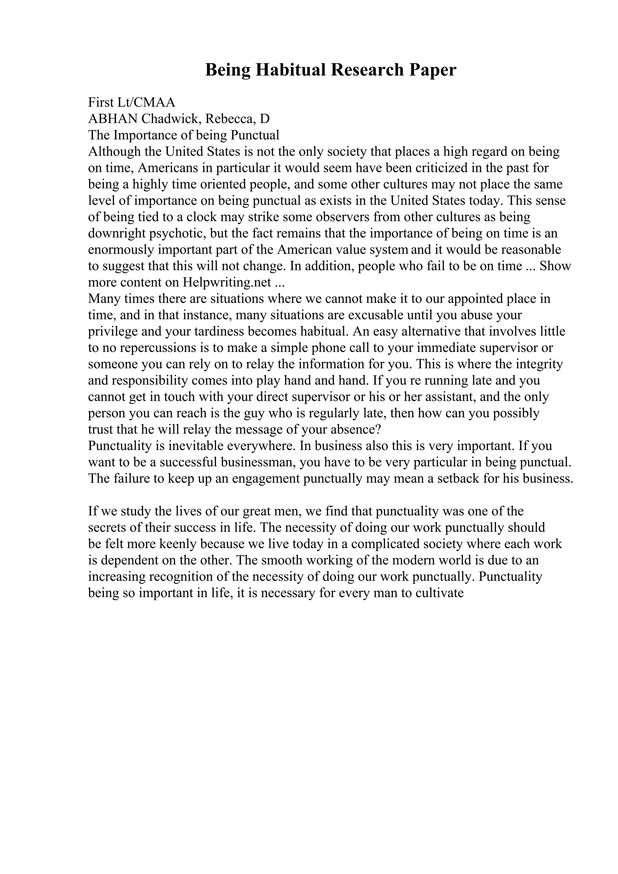 Being Habitual Research Paper
First Lt/CMAA
ABHAN Chadwick, Rebecca, D
The Importance of being Punctual
Although the United States is not the only society that places a high regard on being
on time, Americans in particular it would seem have been criticized in the past for
being a highly time oriented people, and some other cultures may not place the same
level of importance on being punctual as exists in the United States today. This sense
of being tied to a clock may strike some observers from other cultures as being
downright psychotic, but the fact remains that the importance of being on time is an
enormously important part of the American value system and it would be reasonable
to suggest that this will not change. In addition, people who fail to be on time ... Show
more content on Helpwriting.net ...
Many times there are situations where we cannot make it to our appointed place in
time, and in that instance, many situations are excusable until you abuse your
privilege and your tardiness becomes habitual. An easy alternative that involves little
to no repercussions is to make a simple phone call to your immediate supervisor or
someone you can rely on to relay the information for you. This is where the integrity
and responsibility comes into play hand and hand. If you re running late and you
cannot get in touch with your direct supervisor or his or her assistant, and the only
person you can reach is the guy who is regularly late, then how can you possibly
trust that he will relay the message of your absence?
Punctuality is inevitable everywhere. In business also this is very important. If you
want to be a successful businessman, you have to be very particular in being punctual.
The failure to keep up an engagement punctually may mean a setback for his business.
If we study the lives of our great men, we find that punctuality was one of the
secrets of their success in life. The necessity of doing our work punctually should
be felt more keenly because we live today in a complicated society where each work
is dependent on the other. The smooth working of the modern world is due to an
increasing recognition of the necessity of doing our work punctually. Punctuality
being so important in life, it is necessary for every man to cultivate
 