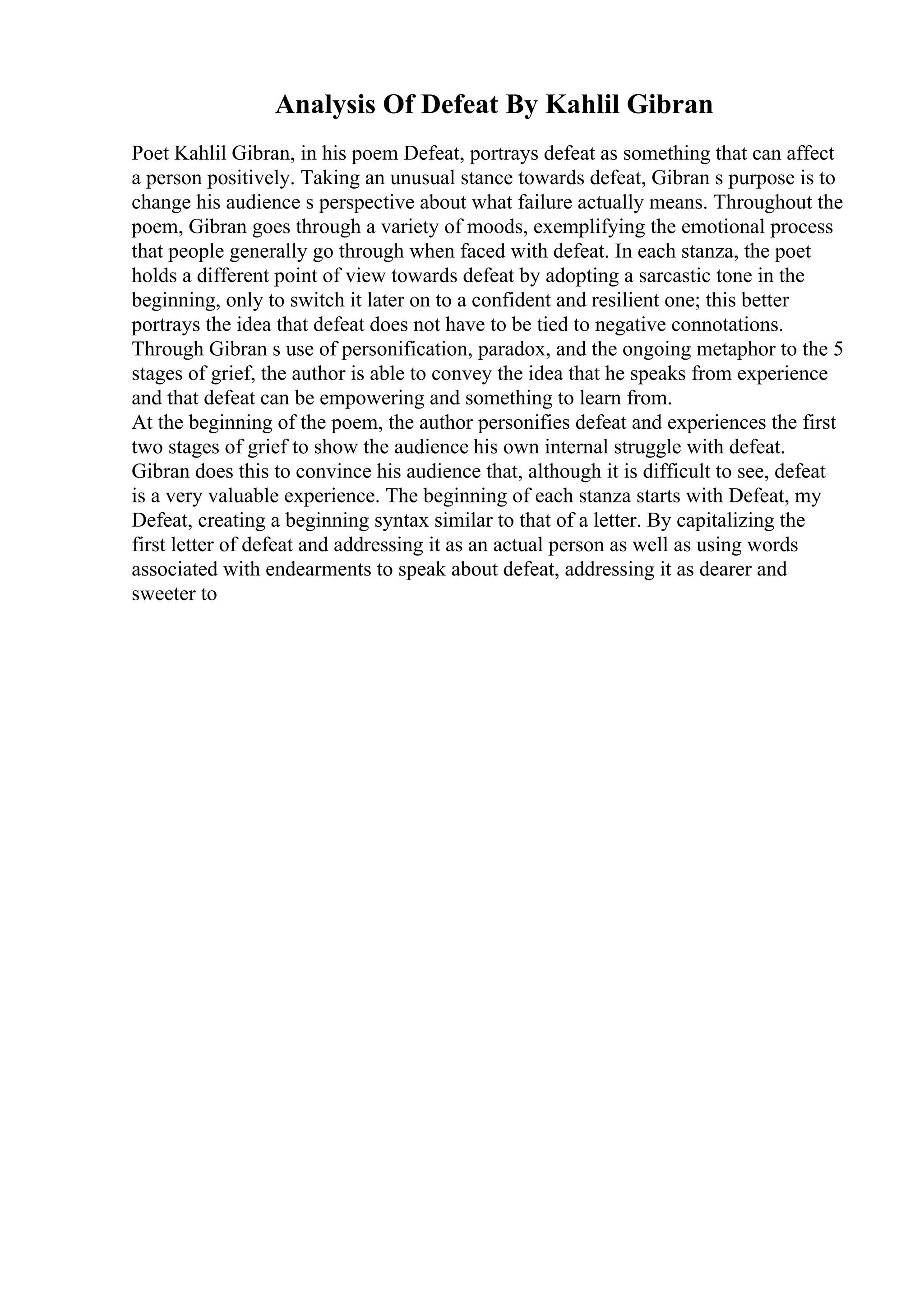 Analysis Of Defeat By Kahlil Gibran
Poet Kahlil Gibran, in his poem Defeat, portrays defeat as something that can affect
a person positively. Taking an unusual stance towards defeat, Gibran s purpose is to
change his audience s perspective about what failure actually means. Throughout the
poem, Gibran goes through a variety of moods, exemplifying the emotional process
that people generally go through when faced with defeat. In each stanza, the poet
holds a different point of view towards defeat by adopting a sarcastic tone in the
beginning, only to switch it later on to a confident and resilient one; this better
portrays the idea that defeat does not have to be tied to negative connotations.
Through Gibran s use of personification, paradox, and the ongoing metaphor to the 5
stages of grief, the author is able to convey the idea that he speaks from experience
and that defeat can be empowering and something to learn from.
At the beginning of the poem, the author personifies defeat and experiences the first
two stages of grief to show the audience his own internal struggle with defeat.
Gibran does this to convince his audience that, although it is difficult to see, defeat
is a very valuable experience. The beginning of each stanza starts with Defeat, my
Defeat, creating a beginning syntax similar to that of a letter. By capitalizing the
first letter of defeat and addressing it as an actual person as well as using words
associated with endearments to speak about defeat, addressing it as dearer and
sweeter to
 