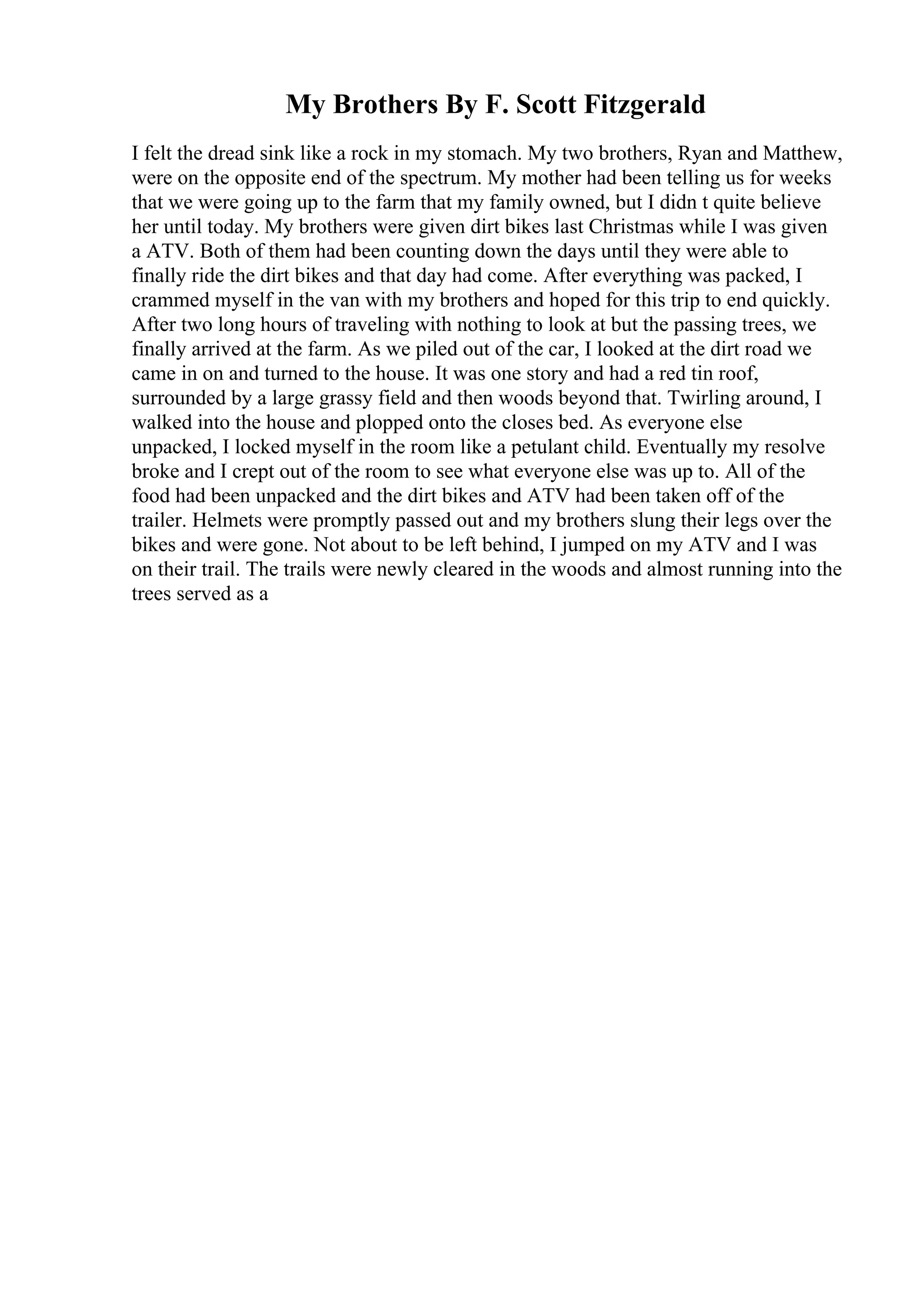 My Brothers By F. Scott Fitzgerald
I felt the dread sink like a rock in my stomach. My two brothers, Ryan and Matthew,
were on the opposite end of the spectrum. My mother had been telling us for weeks
that we were going up to the farm that my family owned, but I didn t quite believe
her until today. My brothers were given dirt bikes last Christmas while I was given
a ATV. Both of them had been counting down the days until they were able to
finally ride the dirt bikes and that day had come. After everything was packed, I
crammed myself in the van with my brothers and hoped for this trip to end quickly.
After two long hours of traveling with nothing to look at but the passing trees, we
finally arrived at the farm. As we piled out of the car, I looked at the dirt road we
came in on and turned to the house. It was one story and had a red tin roof,
surrounded by a large grassy field and then woods beyond that. Twirling around, I
walked into the house and plopped onto the closes bed. As everyone else
unpacked, I locked myself in the room like a petulant child. Eventually my resolve
broke and I crept out of the room to see what everyone else was up to. All of the
food had been unpacked and the dirt bikes and ATV had been taken off of the
trailer. Helmets were promptly passed out and my brothers slung their legs over the
bikes and were gone. Not about to be left behind, I jumped on my ATV and I was
on their trail. The trails were newly cleared in the woods and almost running into the
trees served as a
 