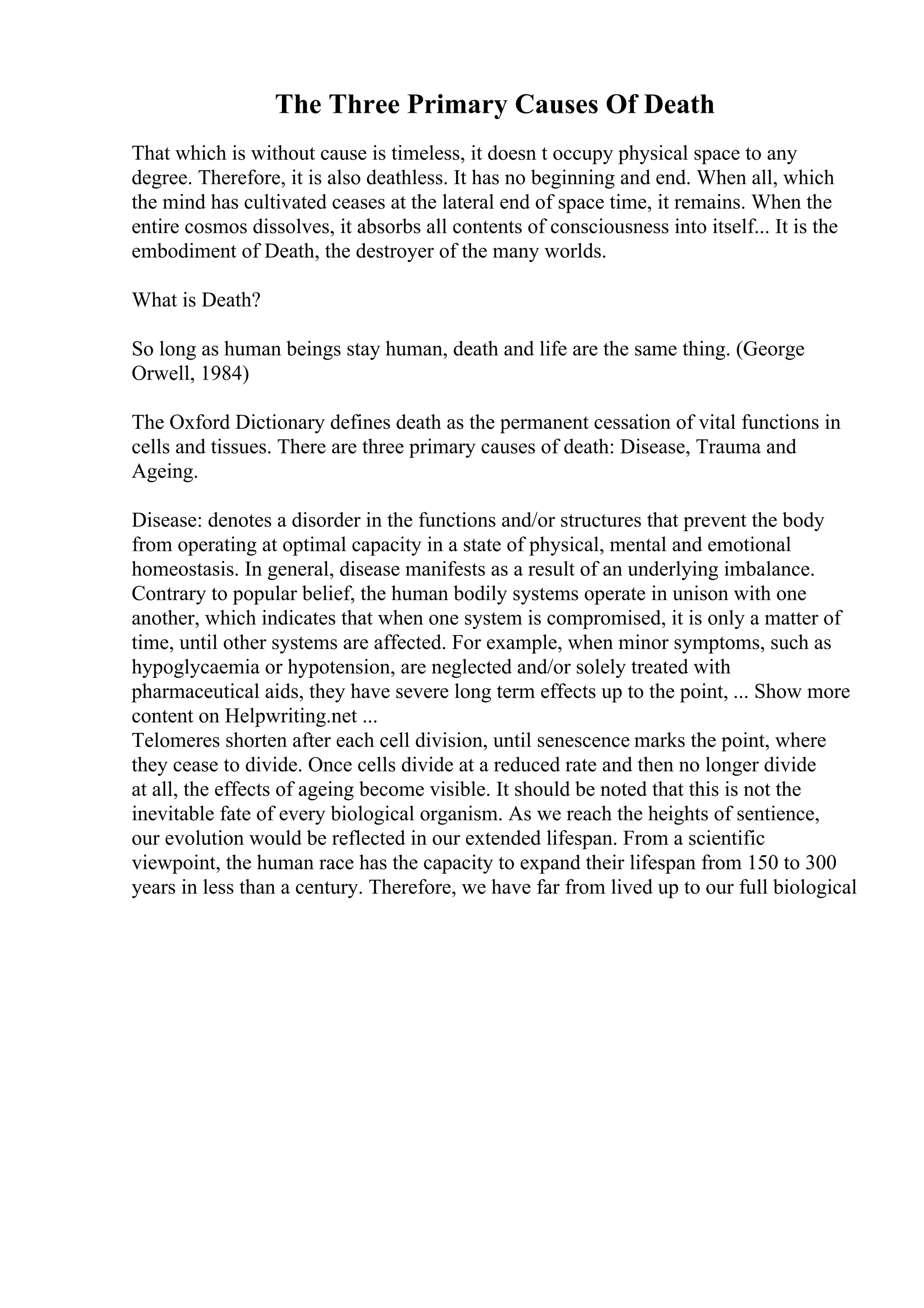 The Three Primary Causes Of Death
That which is without cause is timeless, it doesn t occupy physical space to any
degree. Therefore, it is also deathless. It has no beginning and end. When all, which
the mind has cultivated ceases at the lateral end of space time, it remains. When the
entire cosmos dissolves, it absorbs all contents of consciousness into itself... It is the
embodiment of Death, the destroyer of the many worlds.
What is Death?
So long as human beings stay human, death and life are the same thing. (George
Orwell, 1984)
The Oxford Dictionary defines death as the permanent cessation of vital functions in
cells and tissues. There are three primary causes of death: Disease, Trauma and
Ageing.
Disease: denotes a disorder in the functions and/or structures that prevent the body
from operating at optimal capacity in a state of physical, mental and emotional
homeostasis. In general, disease manifests as a result of an underlying imbalance.
Contrary to popular belief, the human bodily systems operate in unison with one
another, which indicates that when one system is compromised, it is only a matter of
time, until other systems are affected. For example, when minor symptoms, such as
hypoglycaemia or hypotension, are neglected and/or solely treated with
pharmaceutical aids, they have severe long term effects up to the point, ... Show more
content on Helpwriting.net ...
Telomeres shorten after each cell division, until senescence marks the point, where
they cease to divide. Once cells divide at a reduced rate and then no longer divide
at all, the effects of ageing become visible. It should be noted that this is not the
inevitable fate of every biological organism. As we reach the heights of sentience,
our evolution would be reflected in our extended lifespan. From a scientific
viewpoint, the human race has the capacity to expand their lifespan from 150 to 300
years in less than a century. Therefore, we have far from lived up to our full biological
 