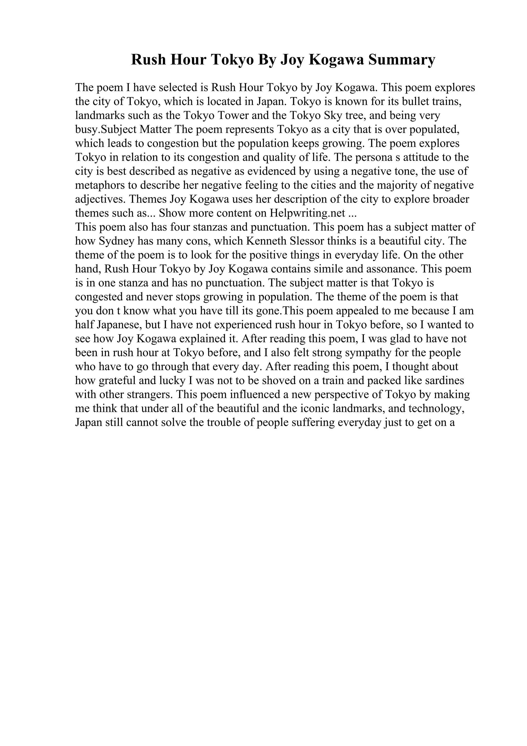 Rush Hour Tokyo By Joy Kogawa Summary
The poem I have selected is Rush Hour Tokyo by Joy Kogawa. This poem explores
the city of Tokyo, which is located in Japan. Tokyo is known for its bullet trains,
landmarks such as the Tokyo Tower and the Tokyo Sky tree, and being very
busy.Subject Matter The poem represents Tokyo as a city that is over populated,
which leads to congestion but the population keeps growing. The poem explores
Tokyo in relation to its congestion and quality of life. The persona s attitude to the
city is best described as negative as evidenced by using a negative tone, the use of
metaphors to describe her negative feeling to the cities and the majority of negative
adjectives. Themes Joy Kogawa uses her description of the city to explore broader
themes such as... Show more content on Helpwriting.net ...
This poem also has four stanzas and punctuation. This poem has a subject matter of
how Sydney has many cons, which Kenneth Slessor thinks is a beautiful city. The
theme of the poem is to look for the positive things in everyday life. On the other
hand, Rush Hour Tokyo by Joy Kogawa contains simile and assonance. This poem
is in one stanza and has no punctuation. The subject matter is that Tokyo is
congested and never stops growing in population. The theme of the poem is that
you don t know what you have till its gone.This poem appealed to me because I am
half Japanese, but I have not experienced rush hour in Tokyo before, so I wanted to
see how Joy Kogawa explained it. After reading this poem, I was glad to have not
been in rush hour at Tokyo before, and I also felt strong sympathy for the people
who have to go through that every day. After reading this poem, I thought about
how grateful and lucky I was not to be shoved on a train and packed like sardines
with other strangers. This poem influenced a new perspective of Tokyo by making
me think that under all of the beautiful and the iconic landmarks, and technology,
Japan still cannot solve the trouble of people suffering everyday just to get on a
 